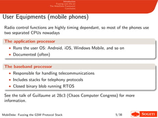 Introduction
Fuzzing over-the-air
The MobiDeke Framework
Conclusion
User Equipments (mobile phones)
Radio control functions are highly timing dependant, so most of the phones use
two separated CPUs nowadays
The application processor
• Runs the user OS: Android, iOS, Windows Mobile, and so on
• Documented (often)
The baseband processor
• Responsible for handling telecommunications
• Includes stacks for telephony protocols
• Closed binary blob running RTOS
See the talk of Guillaume at 28c3 (Chaos Computer Congress) for more
information.
MobiDeke: Fuzzing the GSM Protocol Stack 5/38
 