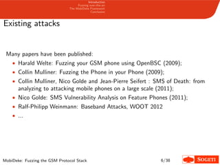 Introduction
Fuzzing over-the-air
The MobiDeke Framework
Conclusion
Existing attacks
Many papers have been published:
• Harald Welte: Fuzzing your GSM phone using OpenBSC (2009);
• Collin Mulliner: Fuzzing the Phone in your Phone (2009);
• Collin Mulliner, Nico Golde and Jean-Pierre Seifert : SMS of Death: from
analyzing to attacking mobile phones on a large scale (2011);
• Nico Golde: SMS Vulnerability Analysis on Feature Phones (2011);
• Ralf-Philipp Weinmann: Baseband Attacks, WOOT 2012
• ...
MobiDeke: Fuzzing the GSM Protocol Stack 6/38
 