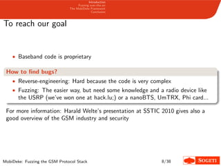 Introduction
Fuzzing over-the-air
The MobiDeke Framework
Conclusion
To reach our goal
• Baseband code is proprietary
How to ﬁnd bugs?
• Reverse-engineering: Hard because the code is very complex
• Fuzzing: The easier way, but need some knowledge and a radio device like
the USRP (we’ve won one at hack.lu;) or a nanoBTS, UmTRX, Phi card...
For more information: Harald Welte’s presentation at SSTIC 2010 gives also a
good overview of the GSM industry and security
MobiDeke: Fuzzing the GSM Protocol Stack 8/38
 