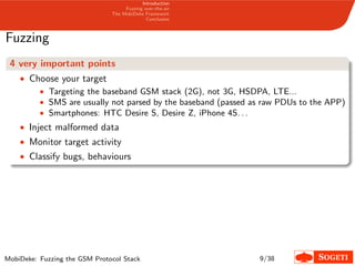 Introduction
Fuzzing over-the-air
The MobiDeke Framework
Conclusion
Fuzzing
4 very important points
• Choose your target
• Targeting the baseband GSM stack (2G), not 3G, HSDPA, LTE...
• SMS are usually not parsed by the baseband (passed as raw PDUs to the APP)
• Smartphones: HTC Desire S, Desire Z, iPhone 4S. . .
• Inject malformed data
• Monitor target activity
• Classify bugs, behaviours
MobiDeke: Fuzzing the GSM Protocol Stack 9/38
 