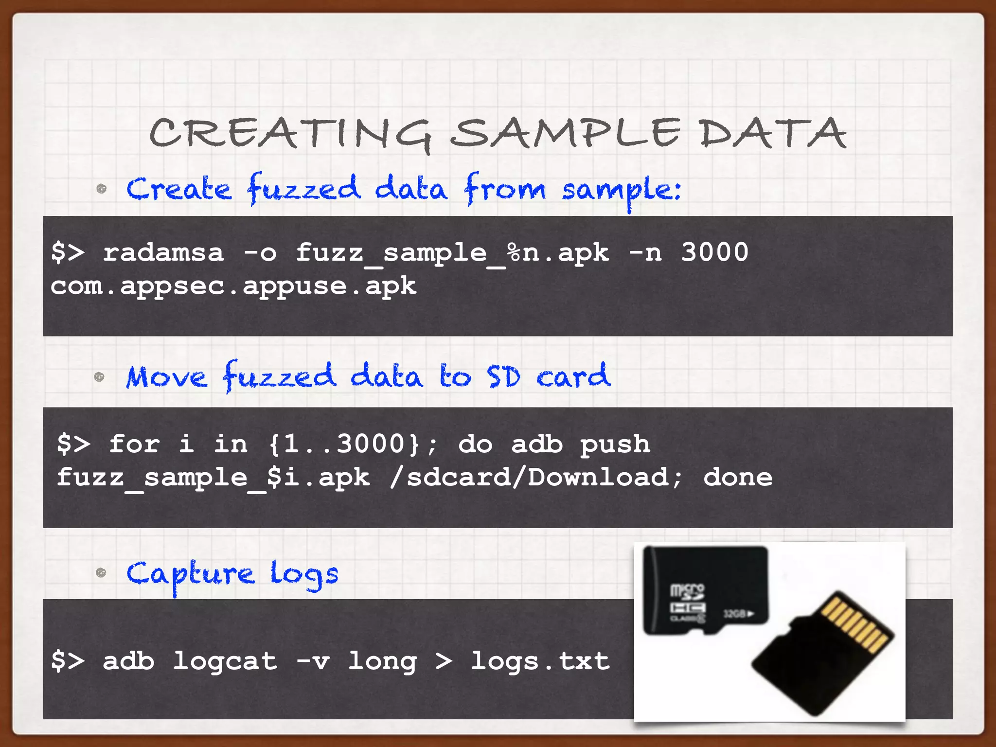 CREATING SAMPLE DATA
• Create fuzzed data from sample:
$> radamsa -o fuzz_sample_%n.apk -n 3000 
> com.appsec.appuse.apk
• Move fuzzed data to SD card
$> for i in {1..3000}; do adb push 
> fuzz_sample_$i.apk /sdcard/Download; done
• Capture logs
$> adb logcat -v long > logs.txt
 