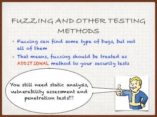 FUZZING AND OTHER TESTING
METHODS
• Fuzzing can find some type of bugs, but not
all of them
• That means, fuzzing should be treated as
ADDITIONAL method to your security tests
You still need static analysis,
vulnerability assessment and
penetration tests!!!
 