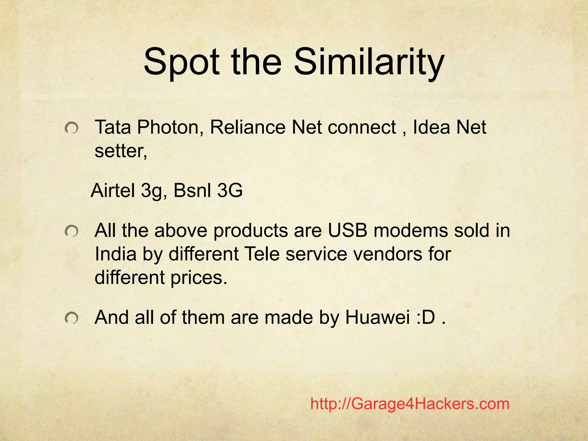 http://Garage4Hackers.com
Spot the Similarity
Tata Photon, Reliance Net connect , Idea Net
setter,
Airtel 3g, Bsnl 3G
All the above products are USB modems sold in
India by different Tele service vendors for
different prices.
And all of them are made by Huawei :D .
 