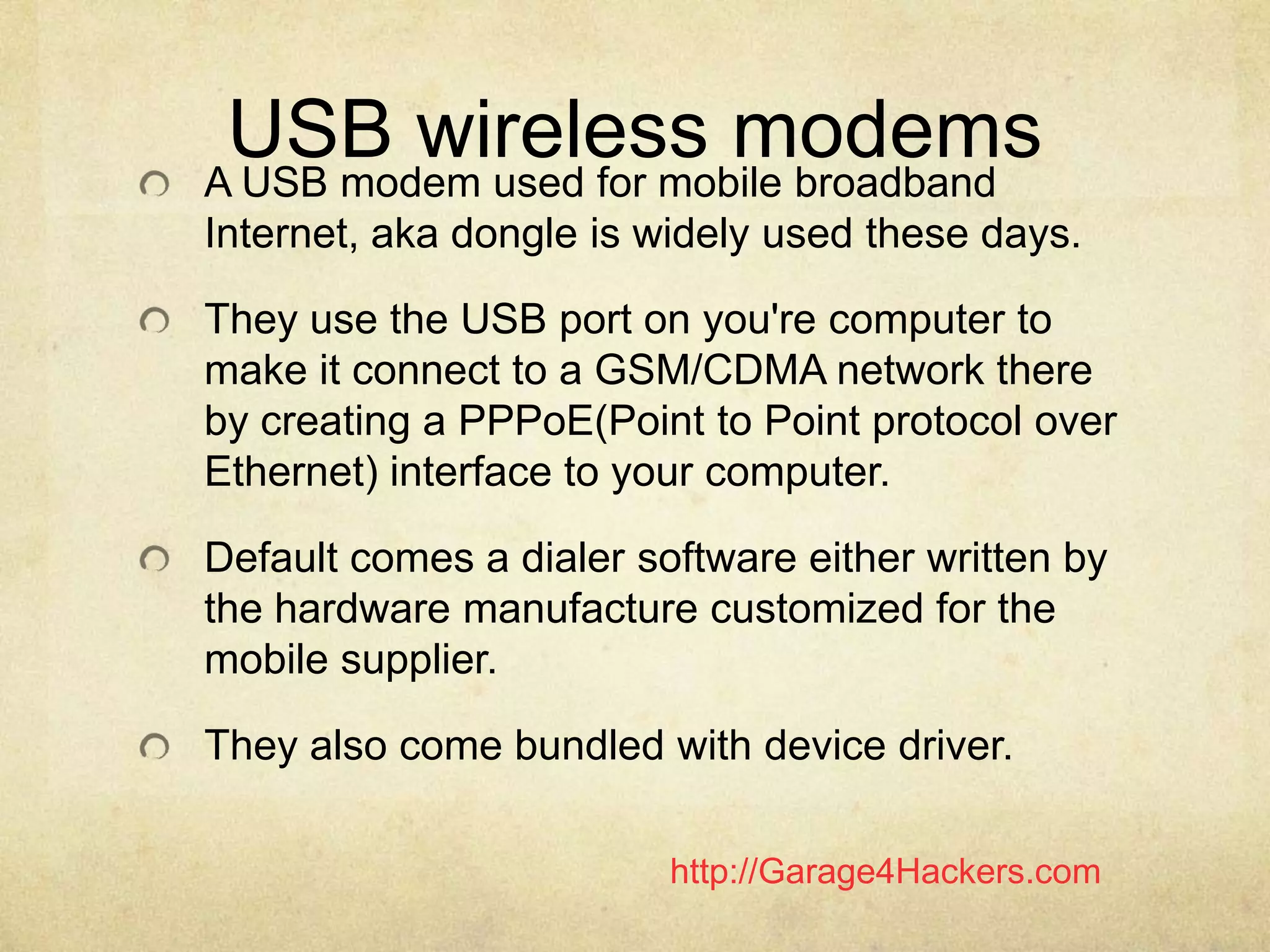 http://Garage4Hackers.com
USB wireless modemsA USB modem used for mobile broadband
Internet, aka dongle is widely used these days.
They use the USB port on you're computer to
make it connect to a GSM/CDMA network there
by creating a PPPoE(Point to Point protocol over
Ethernet) interface to your computer.
Default comes a dialer software either written by
the hardware manufacture customized for the
mobile supplier.
They also come bundled with device driver.
 
