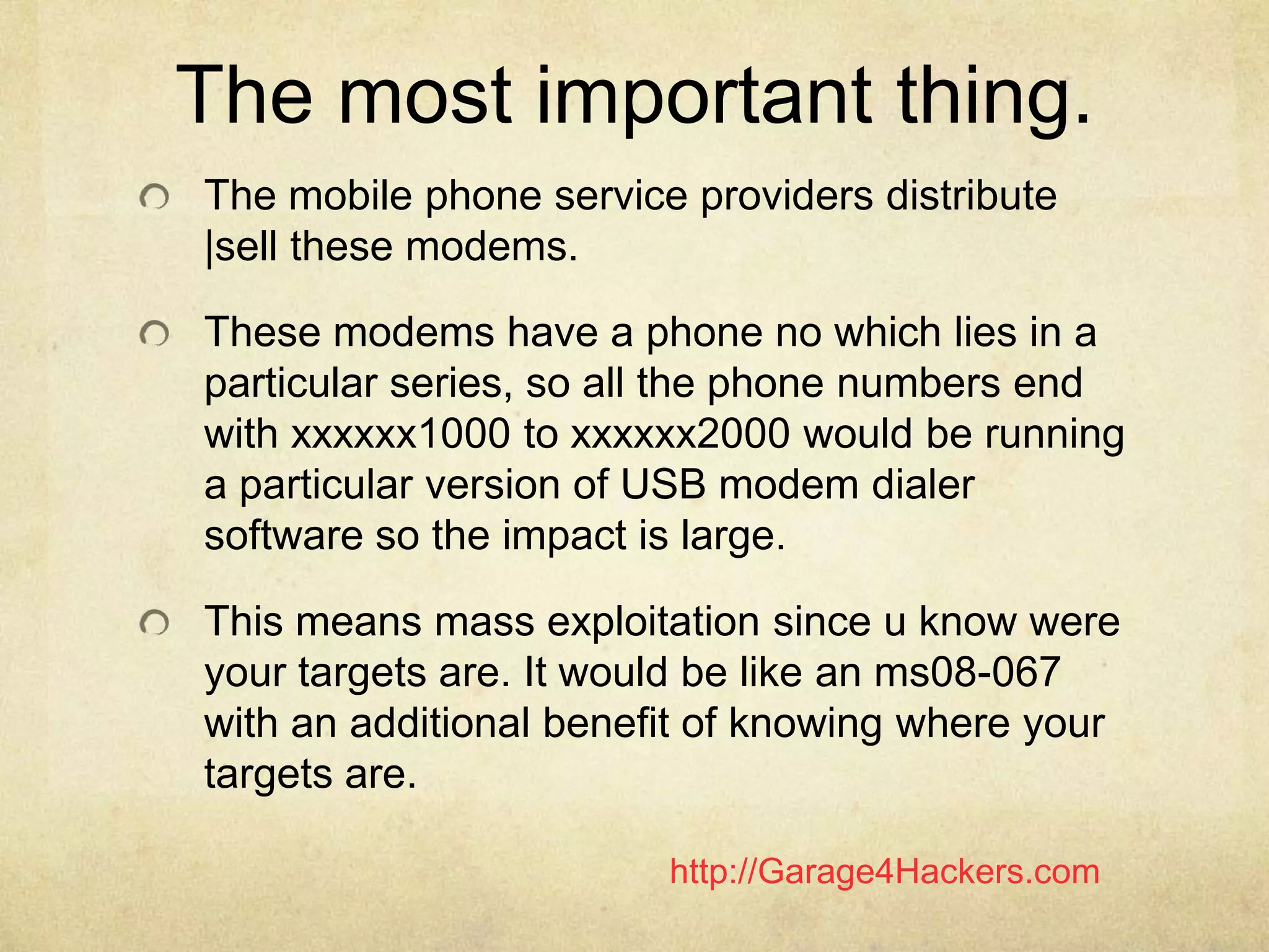 http://Garage4Hackers.com
The most important thing.
The mobile phone service providers distribute
|sell these modems.
These modems have a phone no which lies in a
particular series, so all the phone numbers end
with xxxxxx1000 to xxxxxx2000 would be running
a particular version of USB modem dialer
software so the impact is large.
This means mass exploitation since u know were
your targets are. It would be like an ms08-067
with an additional benefit of knowing where your
targets are.
 