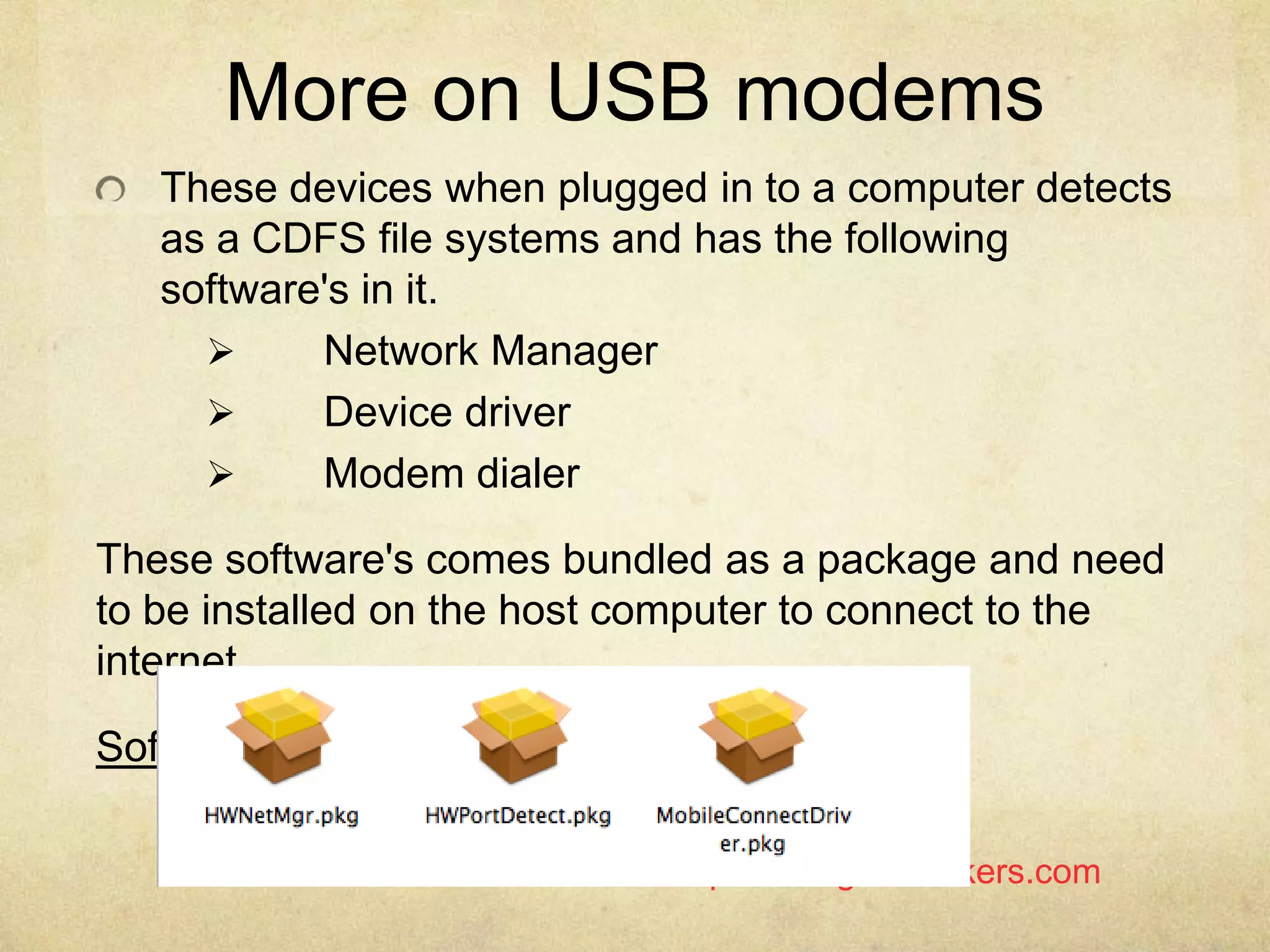 http://Garage4Hackers.com
More on USB modems
These devices when plugged in to a computer detects
as a CDFS file systems and has the following
software's in it.
 Network Manager
 Device driver
 Modem dialer
These software's comes bundled as a package and need
to be installed on the host computer to connect to the
internet .
Software Included in Huawei Mobile Connect.
 