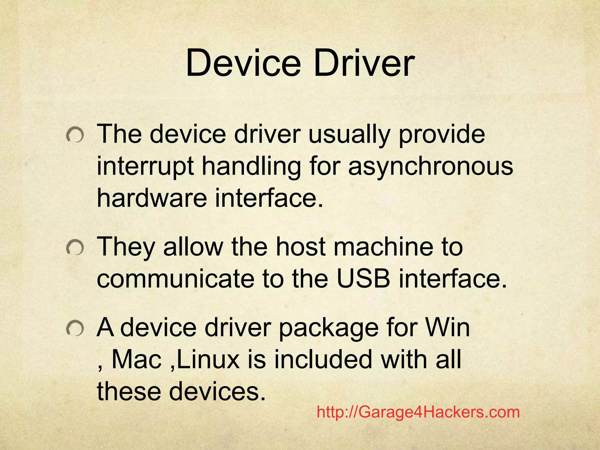 http://Garage4Hackers.com
Device Driver
The device driver usually provide
interrupt handling for asynchronous
hardware interface.
They allow the host machine to
communicate to the USB interface.
A device driver package for Win
, Mac ,Linux is included with all
these devices.
 