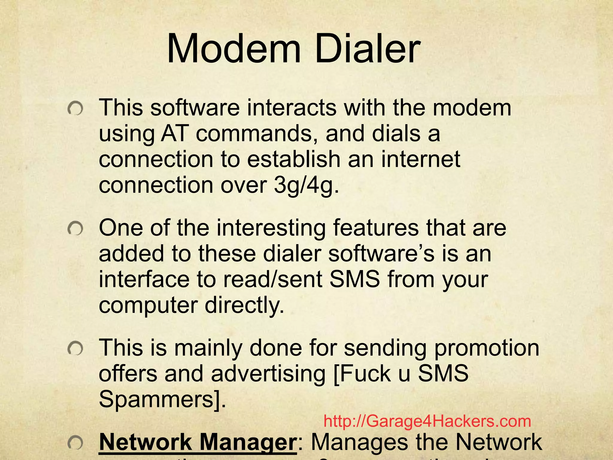 http://Garage4Hackers.com
Modem Dialer
This software interacts with the modem
using AT commands, and dials a
connection to establish an internet
connection over 3g/4g.
One of the interesting features that are
added to these dialer software‟s is an
interface to read/sent SMS from your
computer directly.
This is mainly done for sending promotion
offers and advertising [Fuck u SMS
Spammers].
Network Manager: Manages the Network
 