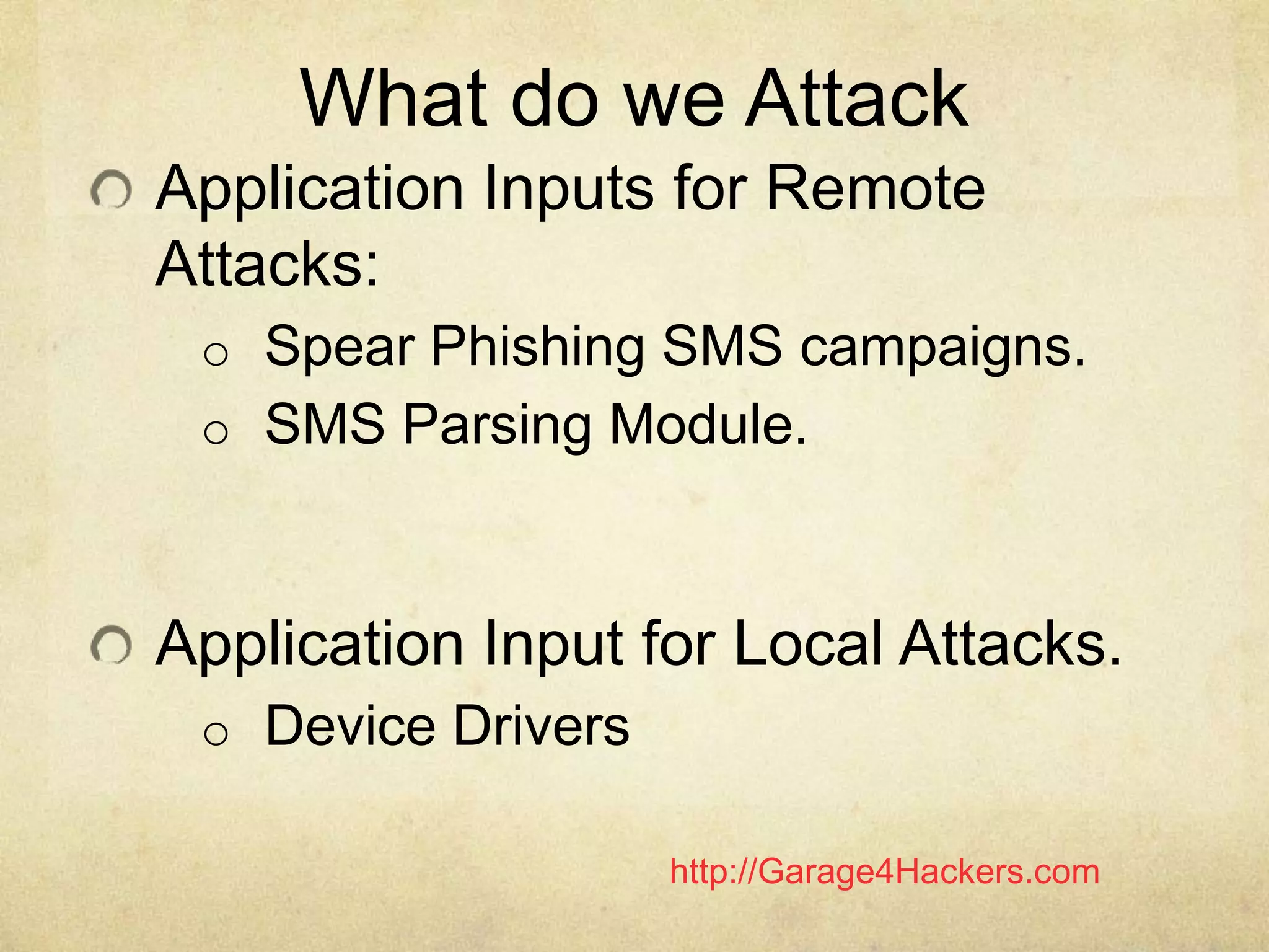 http://Garage4Hackers.com
What do we Attack
Application Inputs for Remote
Attacks:
o Spear Phishing SMS campaigns.
o SMS Parsing Module.
Application Input for Local Attacks.
o Device Drivers
 