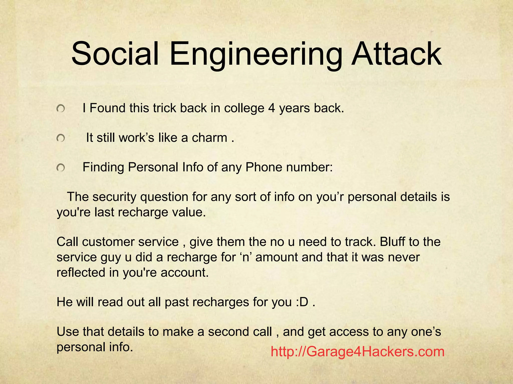 http://Garage4Hackers.com
Social Engineering Attack
I Found this trick back in college 4 years back.
It still work‟s like a charm .
Finding Personal Info of any Phone number:
The security question for any sort of info on you‟r personal details is
you're last recharge value.
Call customer service , give them the no u need to track. Bluff to the
service guy u did a recharge for „n‟ amount and that it was never
reflected in you're account.
He will read out all past recharges for you :D .
Use that details to make a second call , and get access to any one‟s
personal info.
 