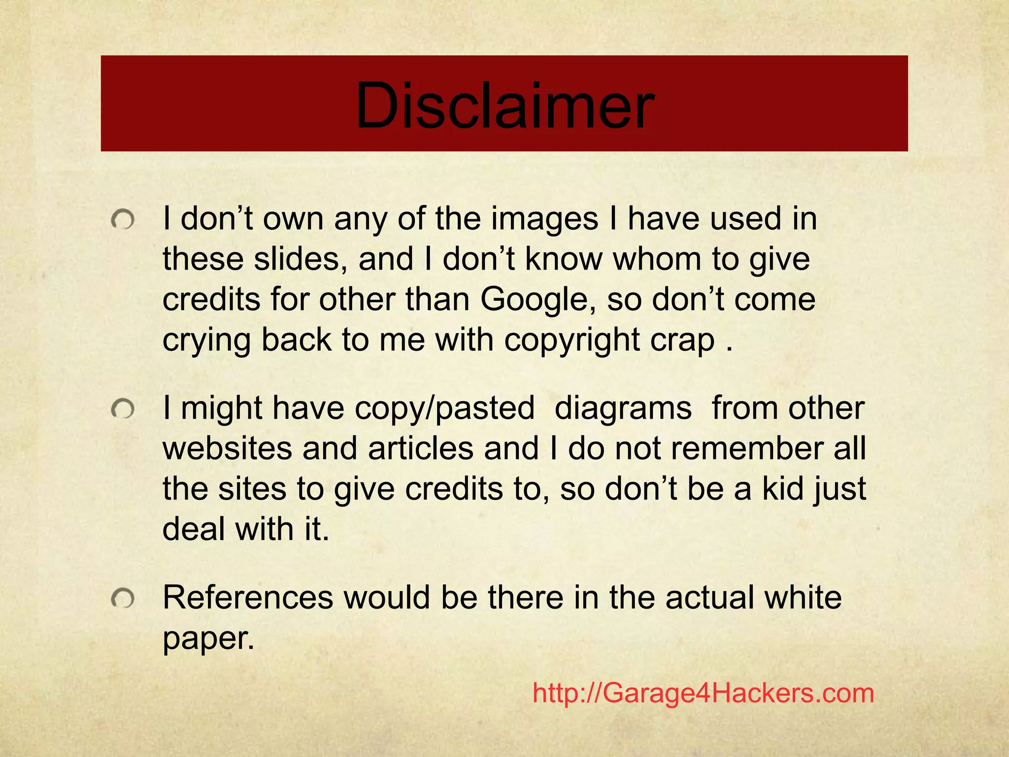 http://Garage4Hackers.com
Disclaimer
I don‟t own any of the images I have used in
these slides, and I don‟t know whom to give
credits for other than Google, so don‟t come
crying back to me with copyright crap .
I might have copy/pasted diagrams from other
websites and articles and I do not remember all
the sites to give credits to, so don‟t be a kid just
deal with it.
References would be there in the actual white
paper.
 