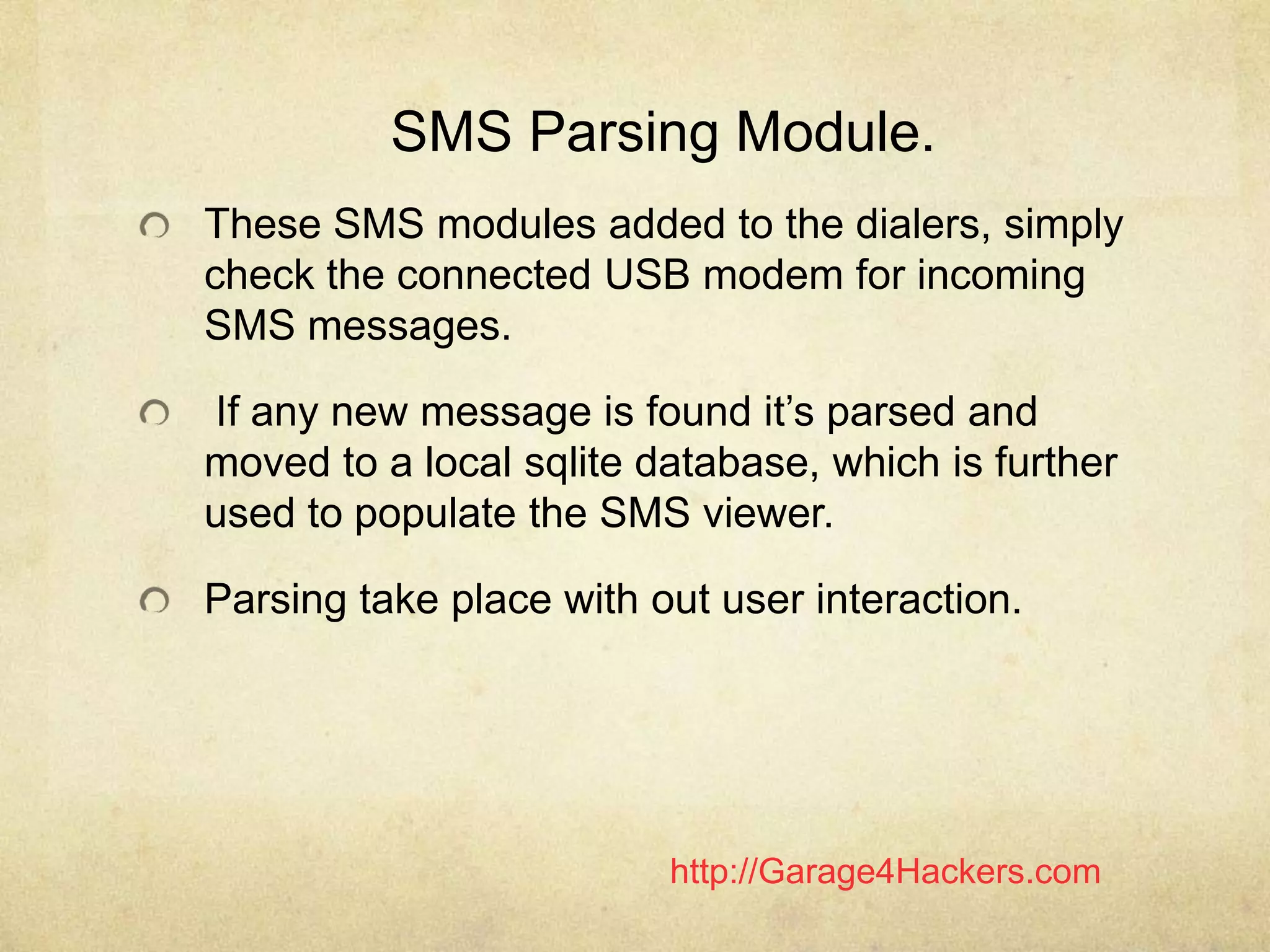 http://Garage4Hackers.com
SMS Parsing Module.
These SMS modules added to the dialers, simply
check the connected USB modem for incoming
SMS messages.
If any new message is found it‟s parsed and
moved to a local sqlite database, which is further
used to populate the SMS viewer.
Parsing take place with out user interaction.
 