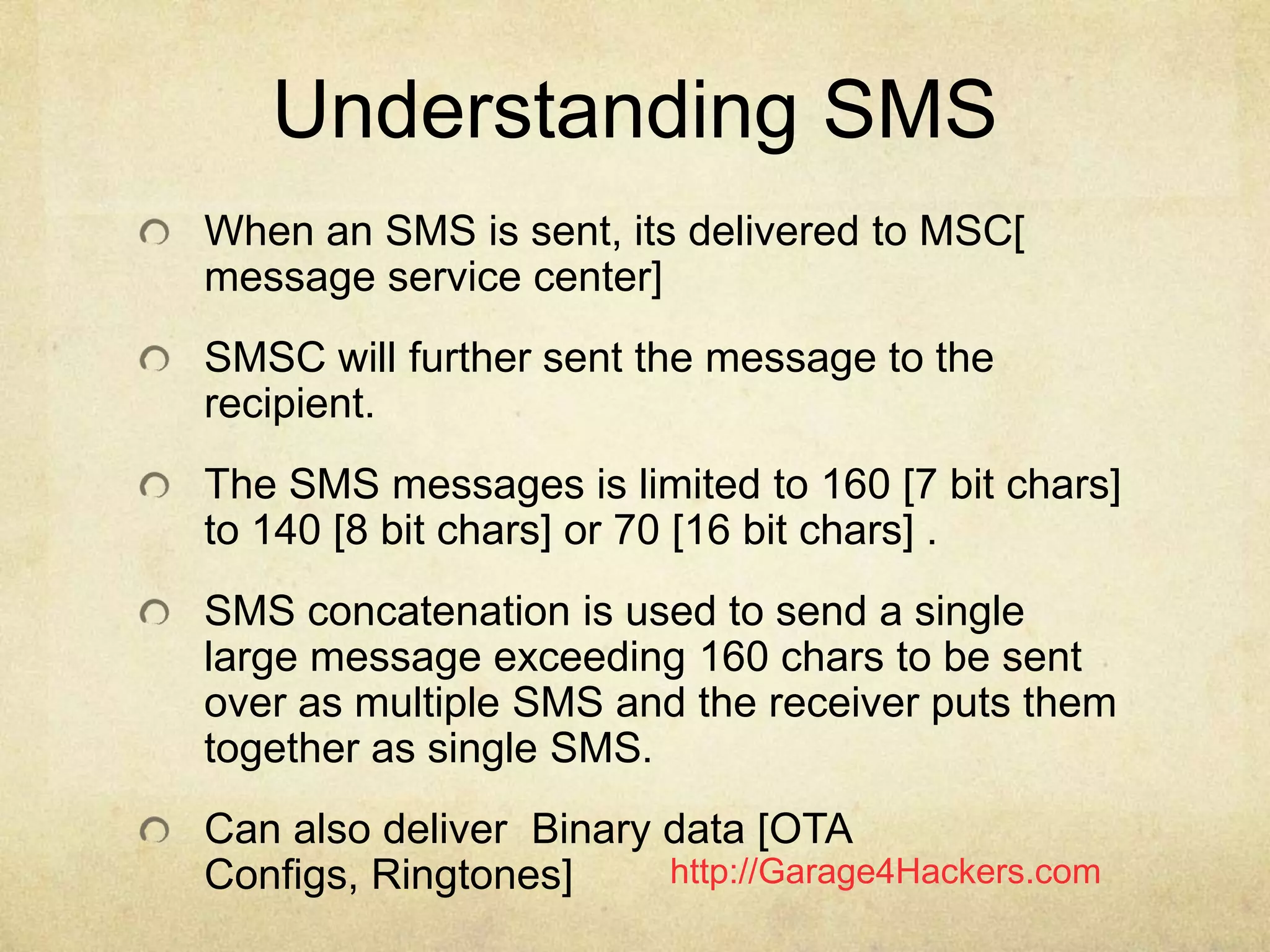 http://Garage4Hackers.com
Understanding SMS
When an SMS is sent, its delivered to MSC[
message service center]
SMSC will further sent the message to the
recipient.
The SMS messages is limited to 160 [7 bit chars]
to 140 [8 bit chars] or 70 [16 bit chars] .
SMS concatenation is used to send a single
large message exceeding 160 chars to be sent
over as multiple SMS and the receiver puts them
together as single SMS.
Can also deliver Binary data [OTA
Configs, Ringtones]
 