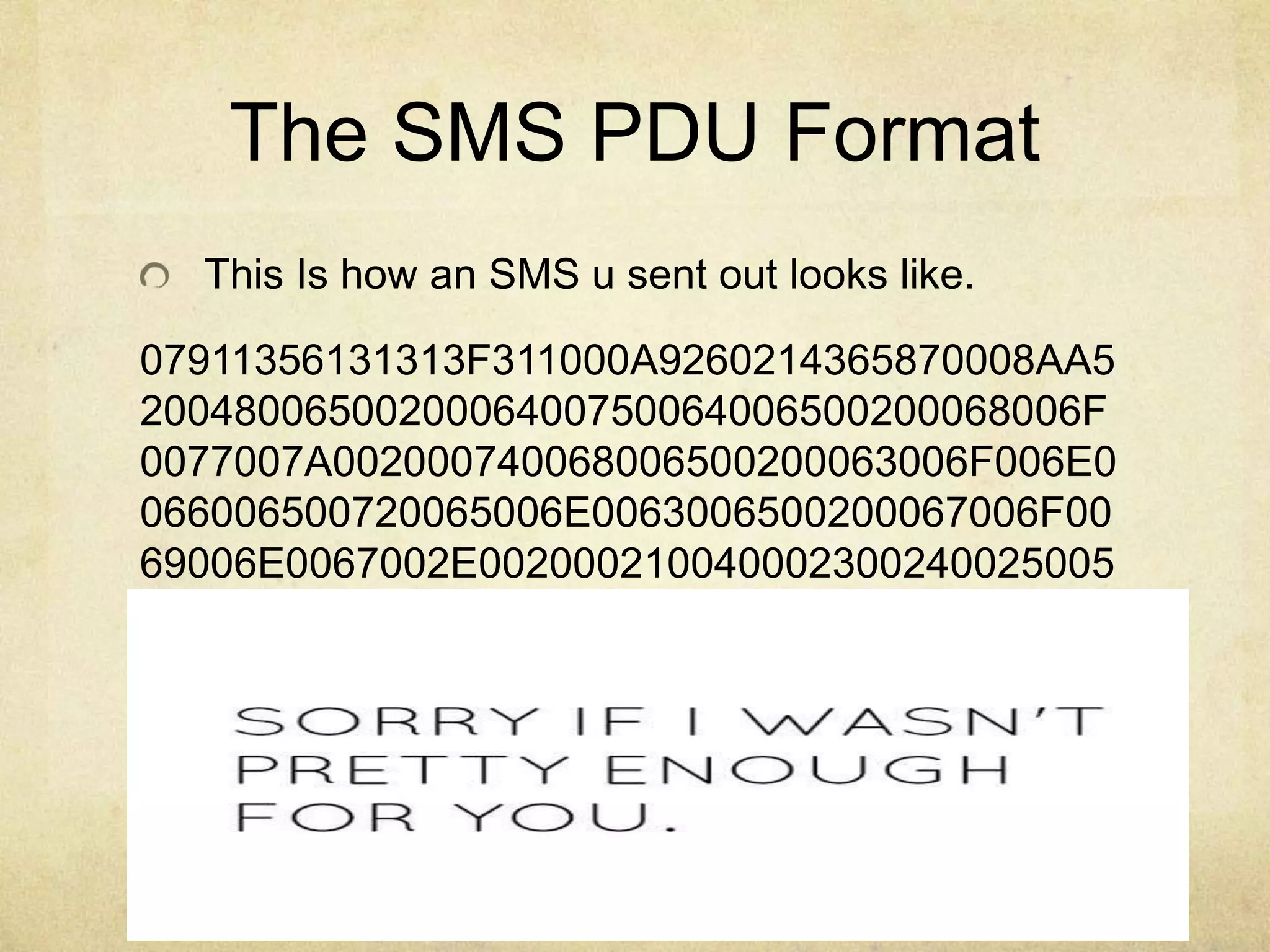 http://Garage4Hackers.com
The SMS PDU Format
This Is how an SMS u sent out looks like.
07911356131313F311000A9260214365870008AA5
2004800650020006400750064006500200068006F
0077007A002000740068006500200063006F006E0
066006500720065006E0063006500200067006F00
69006E0067002E002000210040002300240025005
 