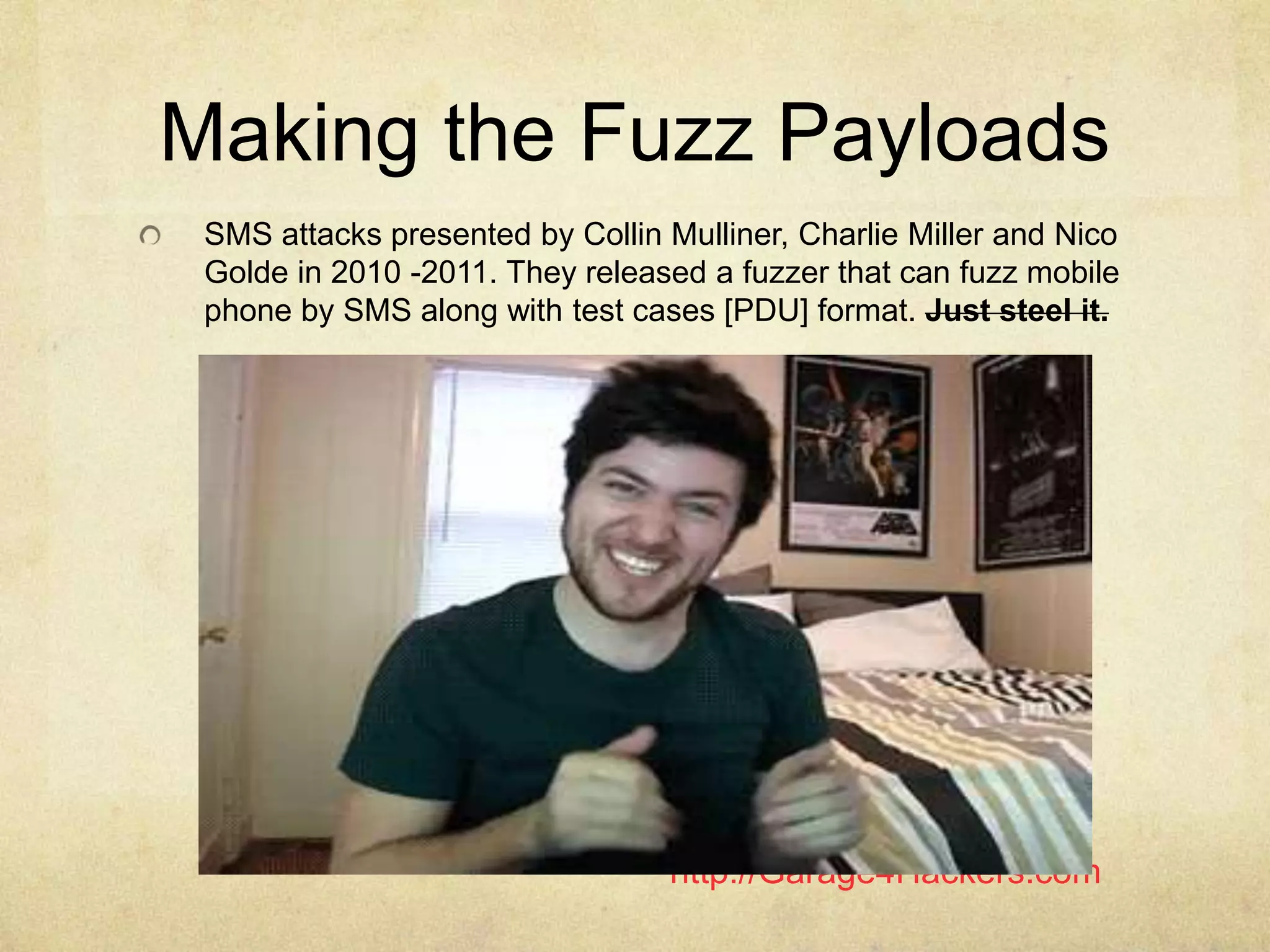 http://Garage4Hackers.com
Making the Fuzz Payloads
SMS attacks presented by Collin Mulliner, Charlie Miller and Nico
Golde in 2010 -2011. They released a fuzzer that can fuzz mobile
phone by SMS along with test cases [PDU] format. Just steel it.
 