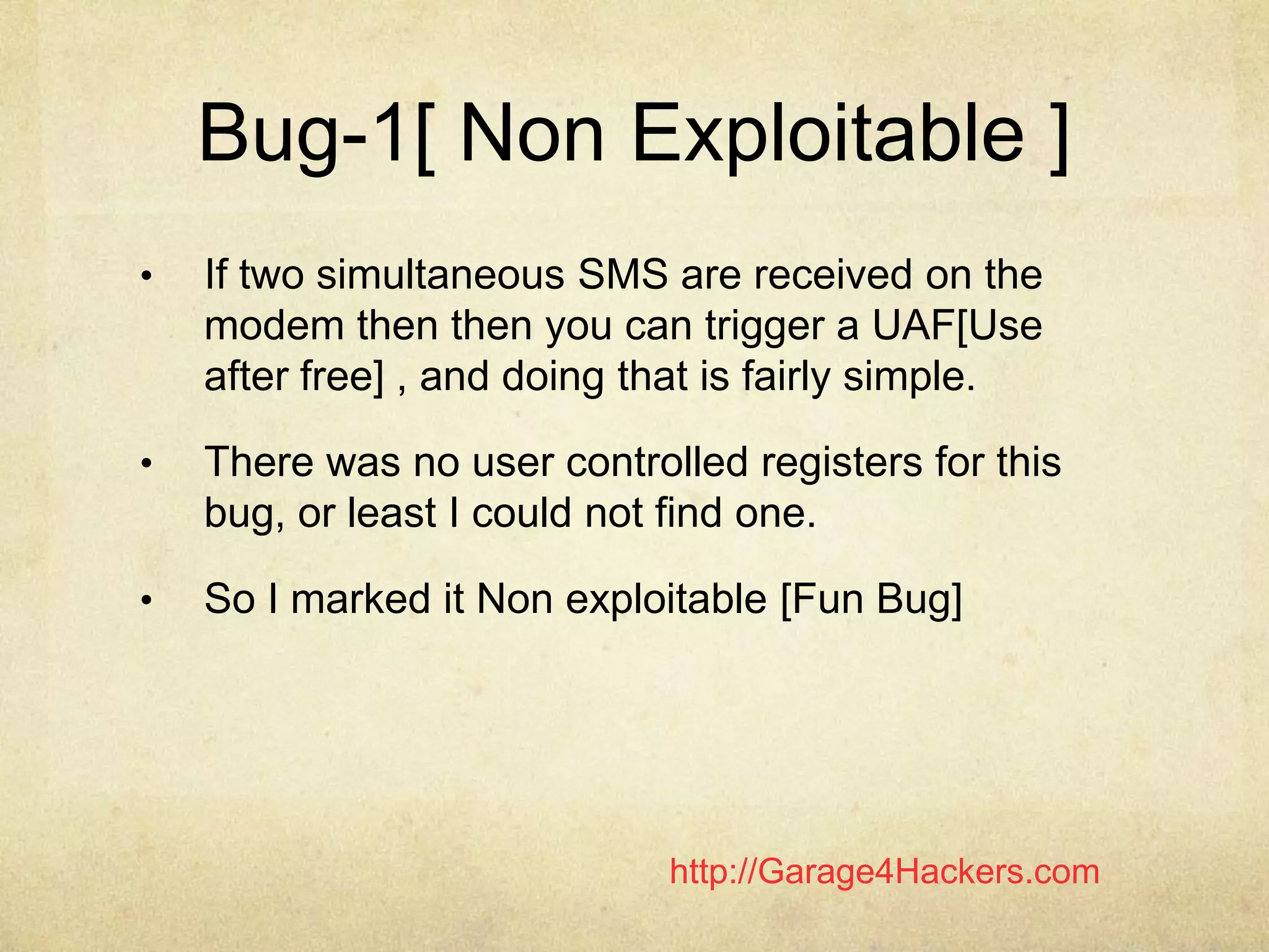 http://Garage4Hackers.com
Bug-1[ Non Exploitable ]
• If two simultaneous SMS are received on the
modem then then you can trigger a UAF[Use
after free] , and doing that is fairly simple.
• There was no user controlled registers for this
bug, or least I could not find one.
• So I marked it Non exploitable [Fun Bug]
 