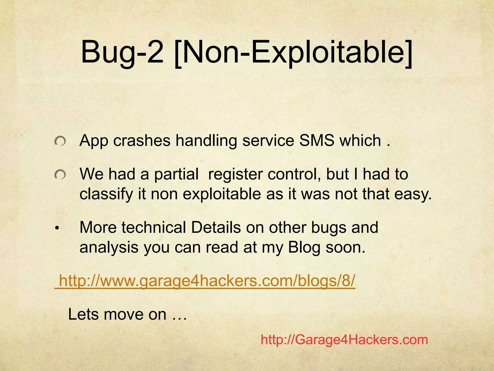 http://Garage4Hackers.com
Bug-2 [Non-Exploitable]
App crashes handling service SMS which .
We had a partial register control, but I had to
classify it non exploitable as it was not that easy.
• More technical Details on other bugs and
analysis you can read at my Blog soon.
http://www.garage4hackers.com/blogs/8/
Lets move on …
 