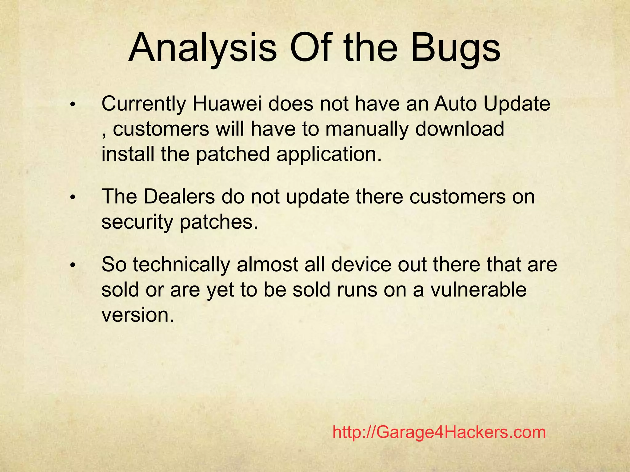 http://Garage4Hackers.com
Analysis Of the Bugs
• Currently Huawei does not have an Auto Update
, customers will have to manually download
install the patched application.
• The Dealers do not update there customers on
security patches.
• So technically almost all device out there that are
sold or are yet to be sold runs on a vulnerable
version.
 