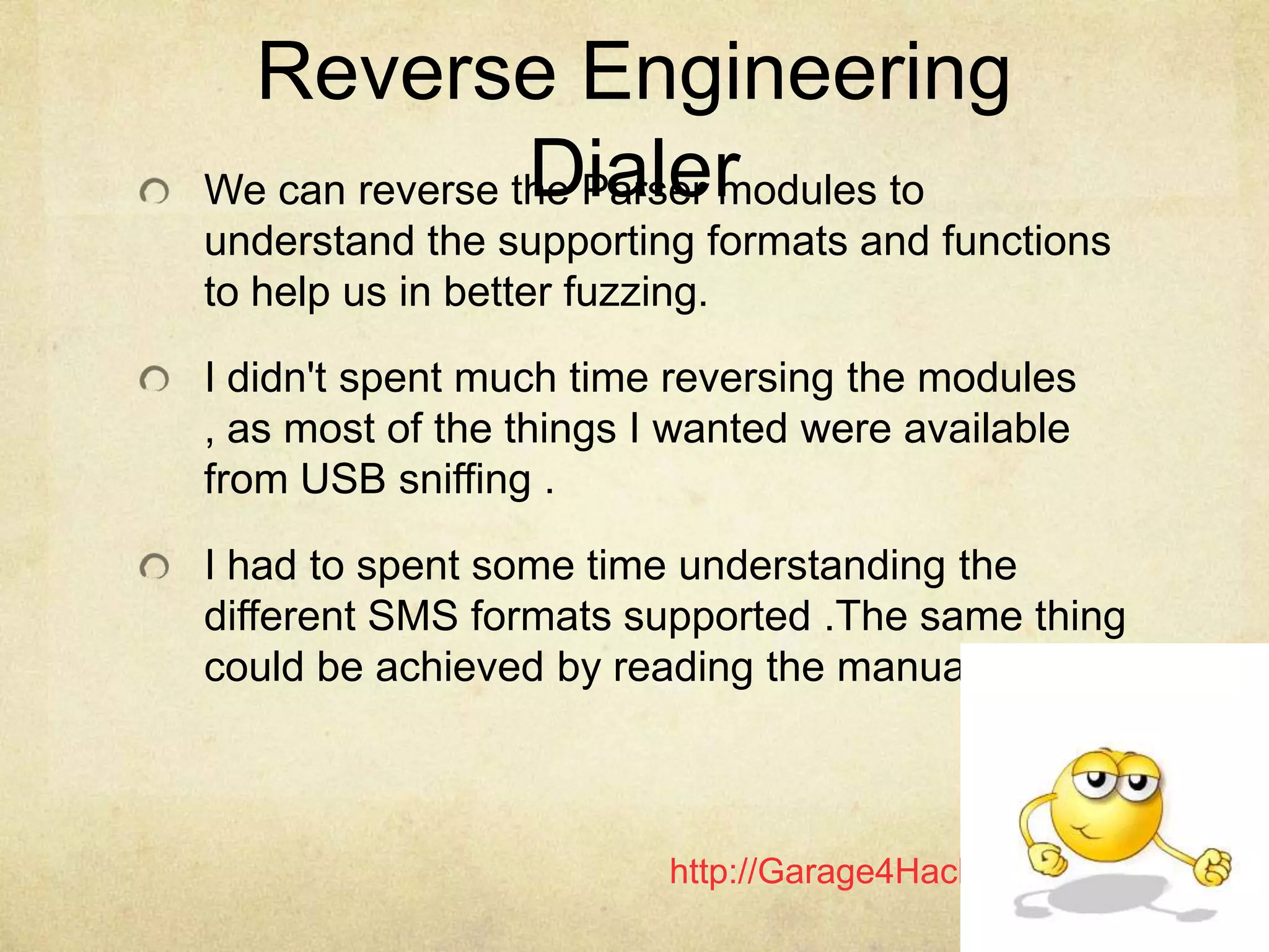 http://Garage4Hackers.com
Reverse Engineering
DialerWe can reverse the Parser modules to
understand the supporting formats and functions
to help us in better fuzzing.
I didn't spent much time reversing the modules
, as most of the things I wanted were available
from USB sniffing .
I had to spent some time understanding the
different SMS formats supported .The same thing
could be achieved by reading the manual.
 