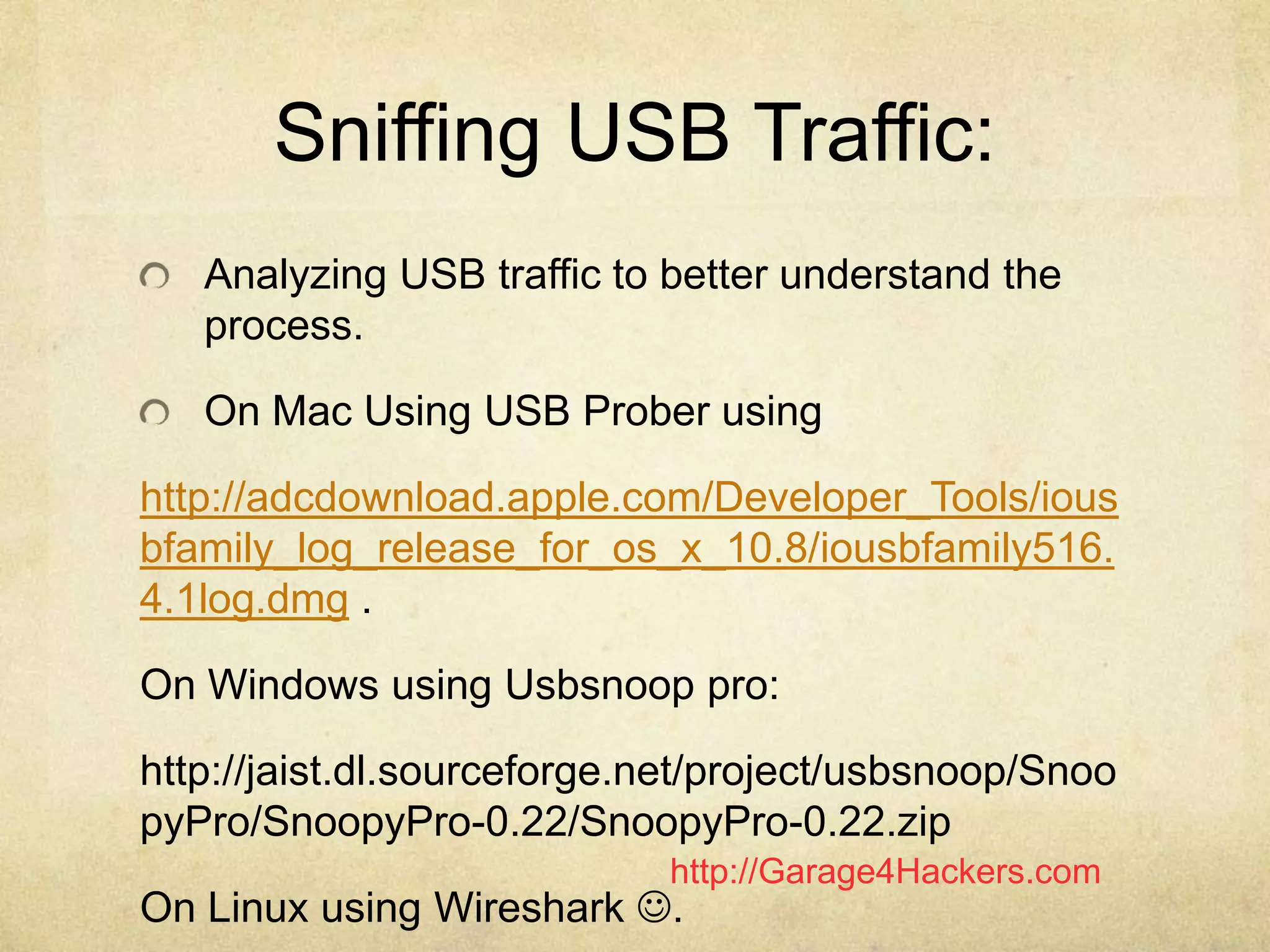 http://Garage4Hackers.com
Sniffing USB Traffic:
Analyzing USB traffic to better understand the
process.
On Mac Using USB Prober using
http://adcdownload.apple.com/Developer_Tools/ious
bfamily_log_release_for_os_x_10.8/iousbfamily516.
4.1log.dmg .
On Windows using Usbsnoop pro:
http://jaist.dl.sourceforge.net/project/usbsnoop/Snoo
pyPro/SnoopyPro-0.22/SnoopyPro-0.22.zip
On Linux using Wireshark .
 