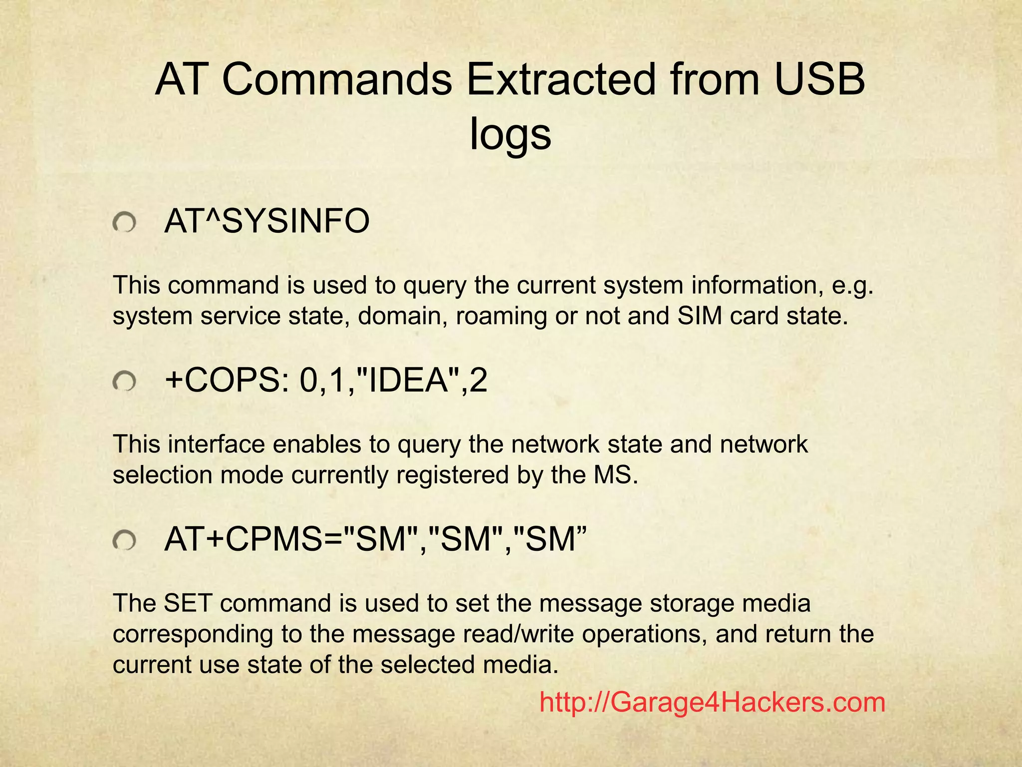 http://Garage4Hackers.com
AT Commands Extracted from USB
logs
AT^SYSINFO
This command is used to query the current system information, e.g.
system service state, domain, roaming or not and SIM card state.
+COPS: 0,1,"IDEA",2
This interface enables to query the network state and network
selection mode currently registered by the MS.
AT+CPMS="SM","SM","SM”
The SET command is used to set the message storage media
corresponding to the message read/write operations, and return the
current use state of the selected media.
 
