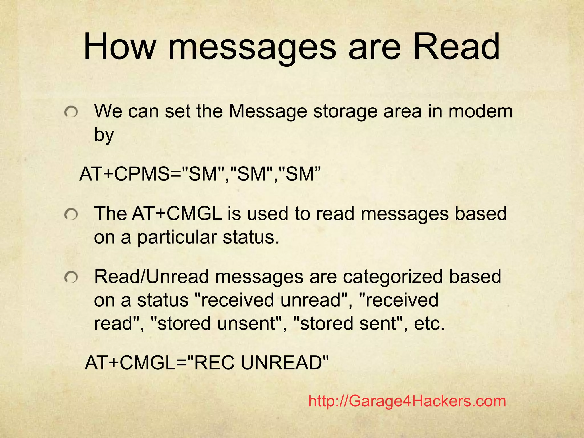 http://Garage4Hackers.com
How messages are Read
We can set the Message storage area in modem
by
AT+CPMS="SM","SM","SM”
The AT+CMGL is used to read messages based
on a particular status.
Read/Unread messages are categorized based
on a status "received unread", "received
read", "stored unsent", "stored sent", etc.
AT+CMGL="REC UNREAD"
 