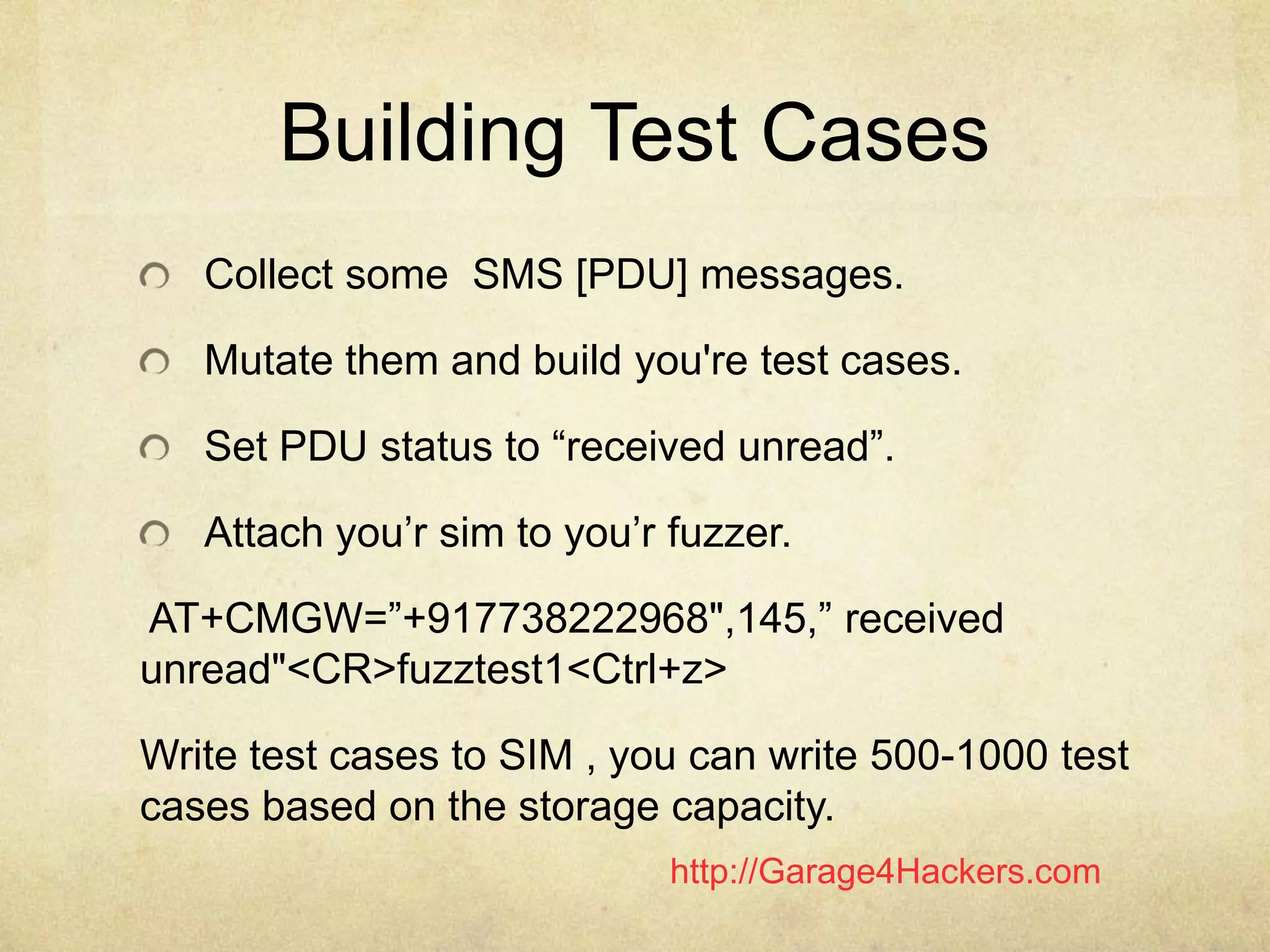 http://Garage4Hackers.com
Building Test Cases
Collect some SMS [PDU] messages.
Mutate them and build you're test cases.
Set PDU status to “received unread”.
Attach you‟r sim to you‟r fuzzer.
AT+CMGW=”+917738222968",145,” received
unread"<CR>fuzztest1<Ctrl+z>
Write test cases to SIM , you can write 500-1000 test
cases based on the storage capacity.
 