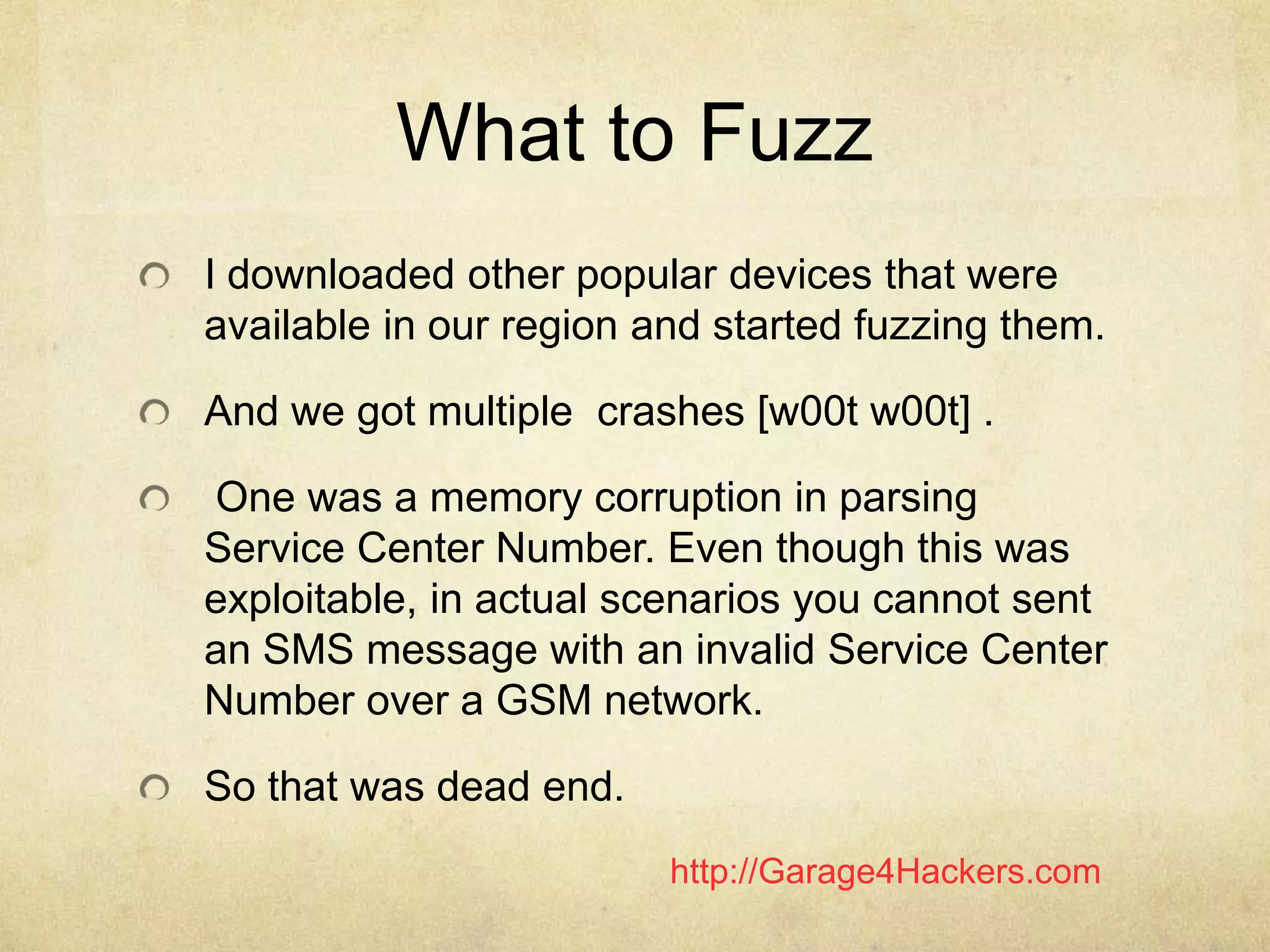 http://Garage4Hackers.com
What to Fuzz
I downloaded other popular devices that were
available in our region and started fuzzing them.
And we got multiple crashes [w00t w00t] .
One was a memory corruption in parsing
Service Center Number. Even though this was
exploitable, in actual scenarios you cannot sent
an SMS message with an invalid Service Center
Number over a GSM network.
So that was dead end.
 