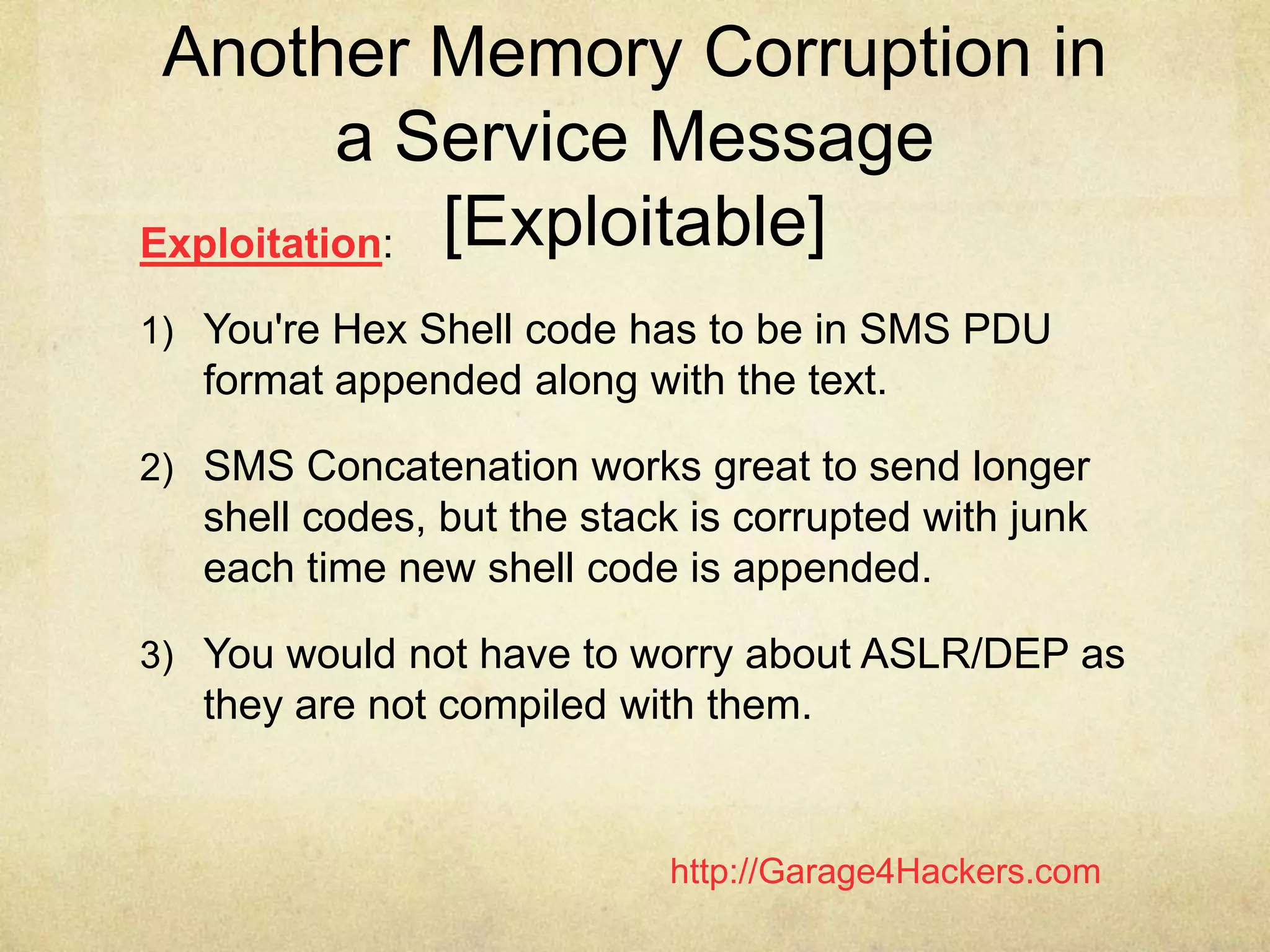 http://Garage4Hackers.com
Another Memory Corruption in
a Service Message
[Exploitable]Exploitation:
1) You're Hex Shell code has to be in SMS PDU
format appended along with the text.
2) SMS Concatenation works great to send longer
shell codes, but the stack is corrupted with junk
each time new shell code is appended.
3) You would not have to worry about ASLR/DEP as
they are not compiled with them.
 