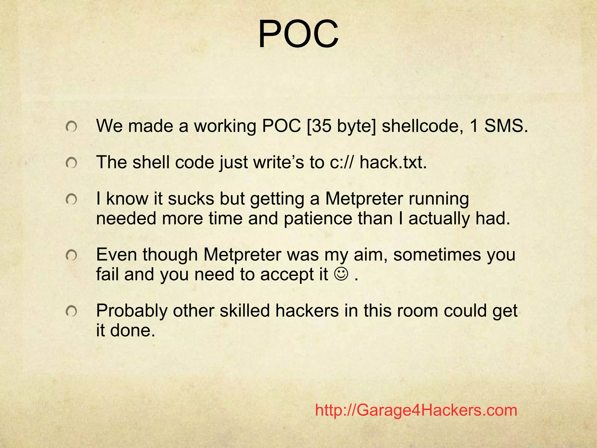 http://Garage4Hackers.com
POC
We made a working POC [35 byte] shellcode, 1 SMS.
The shell code just write‟s to c:// hack.txt.
I know it sucks but getting a Metpreter running
needed more time and patience than I actually had.
Even though Metpreter was my aim, sometimes you
fail and you need to accept it  .
Probably other skilled hackers in this room could get
it done.
 