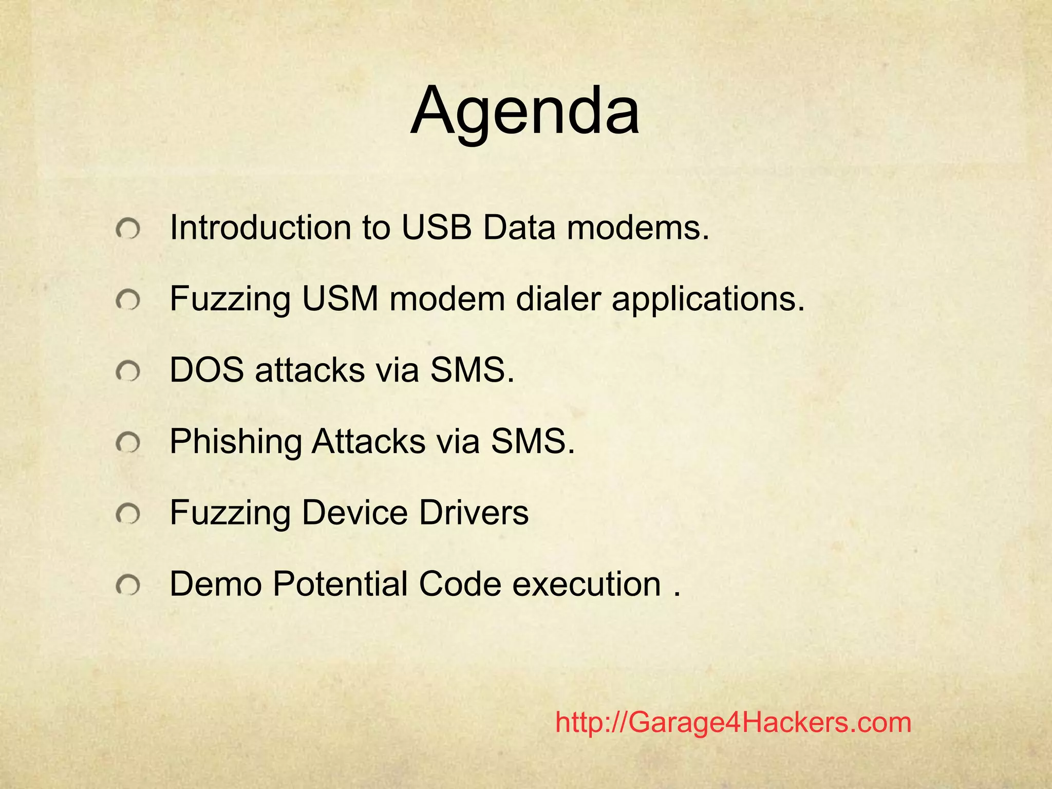 http://Garage4Hackers.com
Agenda
Introduction to USB Data modems.
Fuzzing USM modem dialer applications.
DOS attacks via SMS.
Phishing Attacks via SMS.
Fuzzing Device Drivers
Demo Potential Code execution .
 