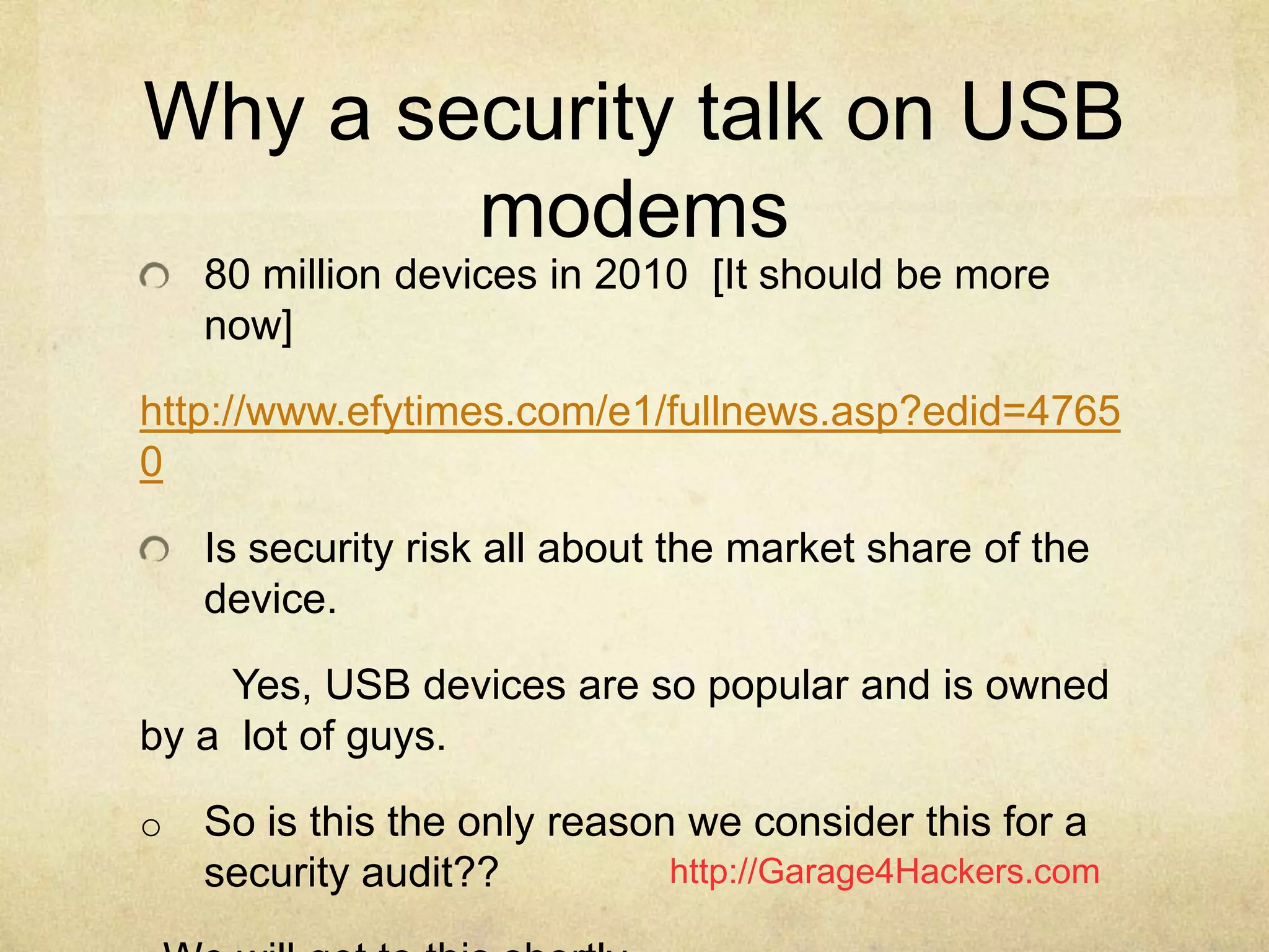 http://Garage4Hackers.com
Why a security talk on USB
modems
80 million devices in 2010 [It should be more
now]
http://www.efytimes.com/e1/fullnews.asp?edid=4765
0
Is security risk all about the market share of the
device.
Yes, USB devices are so popular and is owned
by a lot of guys.
o So is this the only reason we consider this for a
security audit??
 