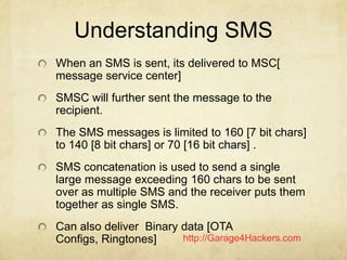 http://Garage4Hackers.com
Understanding SMS
When an SMS is sent, its delivered to MSC[
message service center]
SMSC will f...