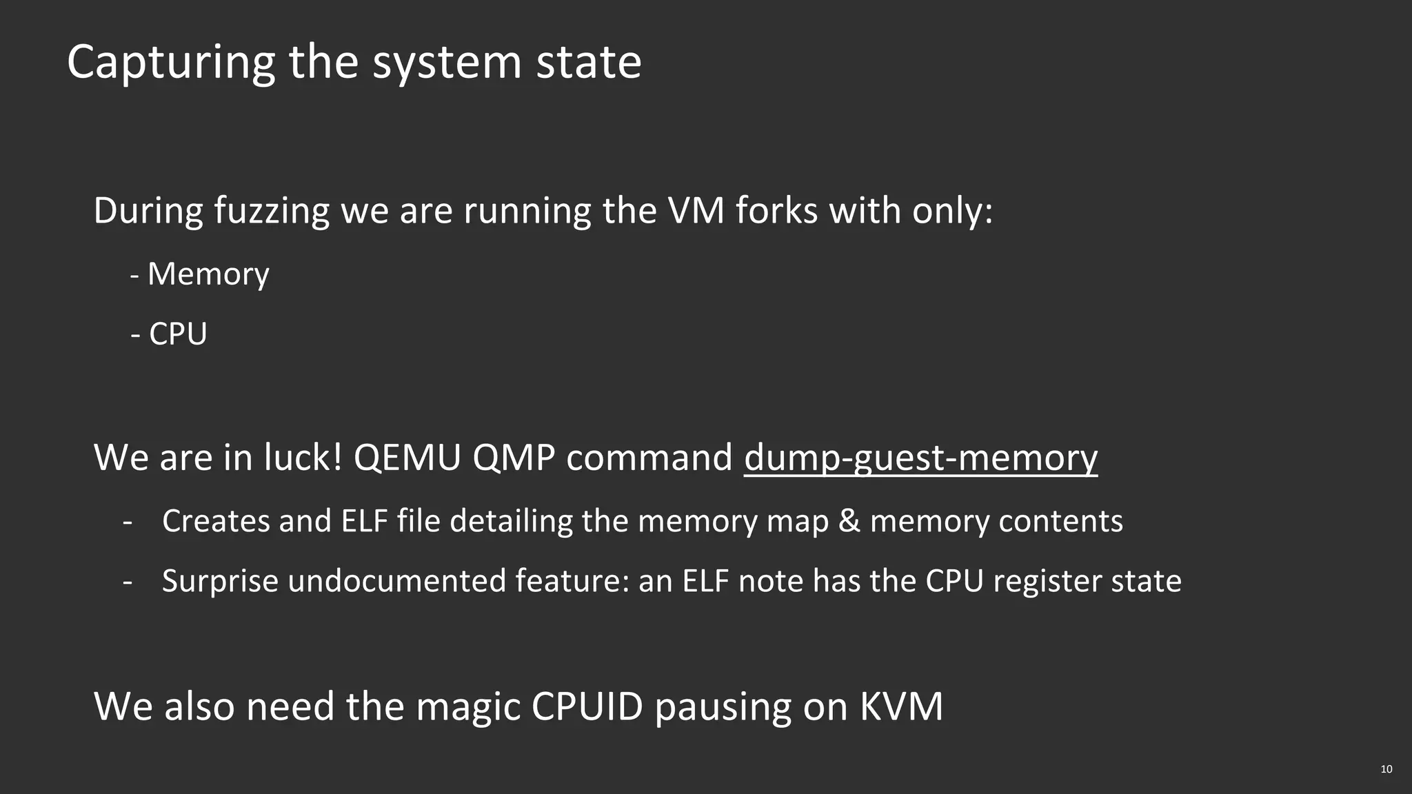 10
Capturing the system state
During fuzzing we are running the VM forks with only:
- Memory
- CPU
We are in luck! QEMU QMP command dump-guest-memory
- Creates and ELF file detailing the memory map & memory contents
- Surprise undocumented feature: an ELF note has the CPU register state
We also need the magic CPUID pausing on KVM
 