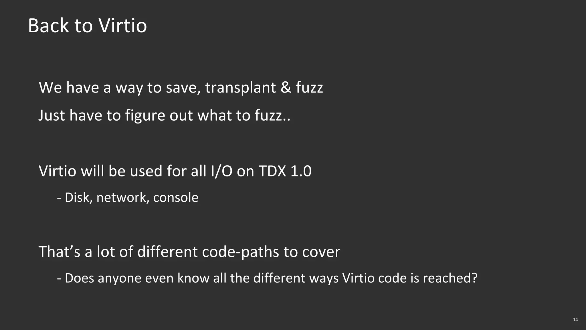 14
Back to Virtio
We have a way to save, transplant & fuzz
Just have to figure out what to fuzz..
Virtio will be used for all I/O on TDX 1.0
- Disk, network, console
That’s a lot of different code-paths to cover
- Does anyone even know all the different ways Virtio code is reached?
 