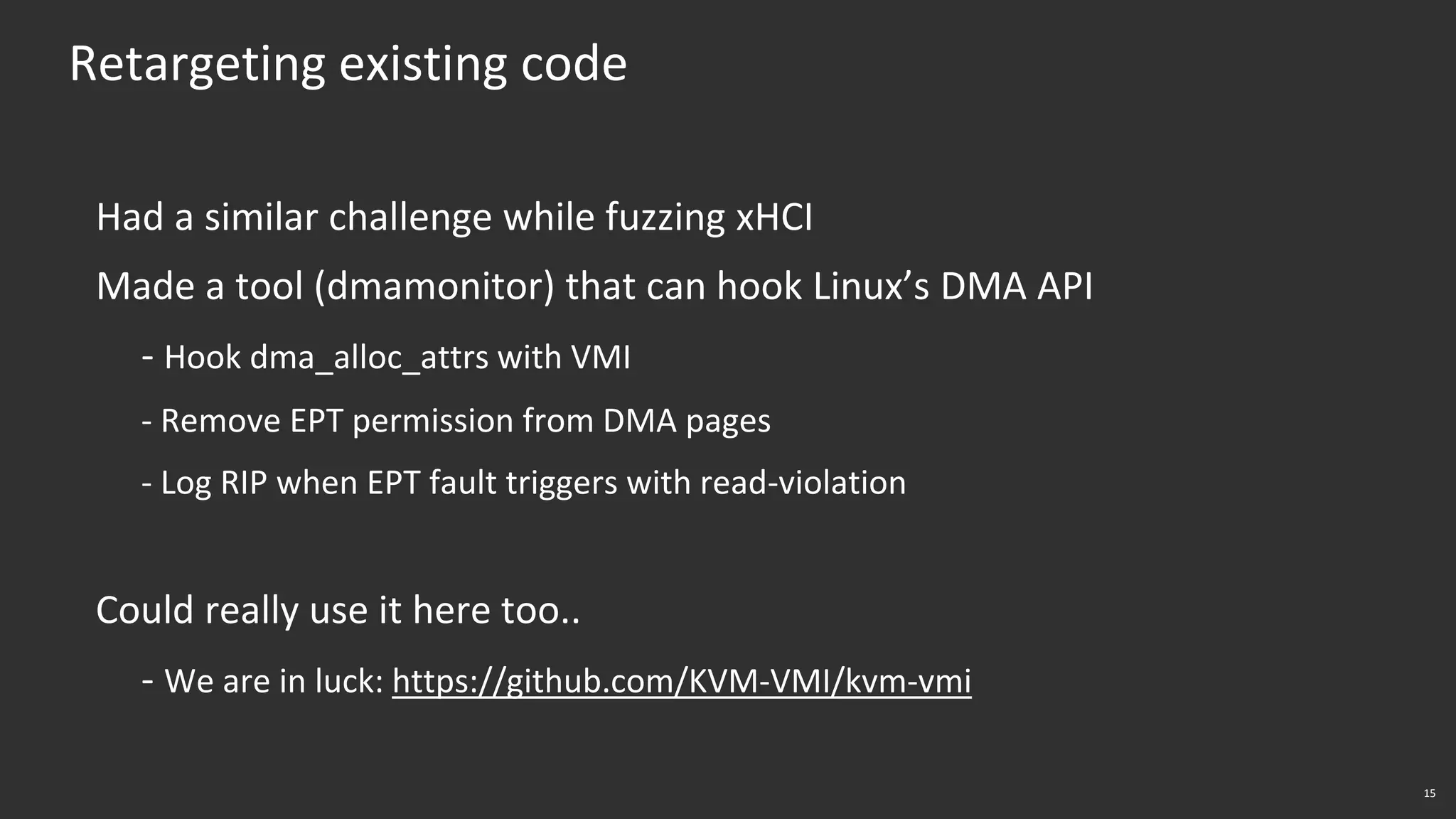 15
Retargeting existing code
Had a similar challenge while fuzzing xHCI
Made a tool (dmamonitor) that can hook Linux’s DMA API
- Hook dma_alloc_attrs with VMI
- Remove EPT permission from DMA pages
- Log RIP when EPT fault triggers with read-violation
Could really use it here too..
- We are in luck: https://github.com/KVM-VMI/kvm-vmi
 