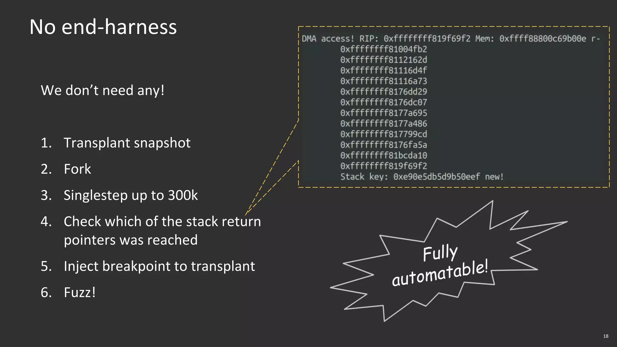 18
No end-harness
We don’t need any!
1. Transplant snapshot
2. Fork
3. Singlestep up to 300k
4. Check which of the stack return
pointers was reached
5. Inject breakpoint to transplant
6. Fuzz!
 