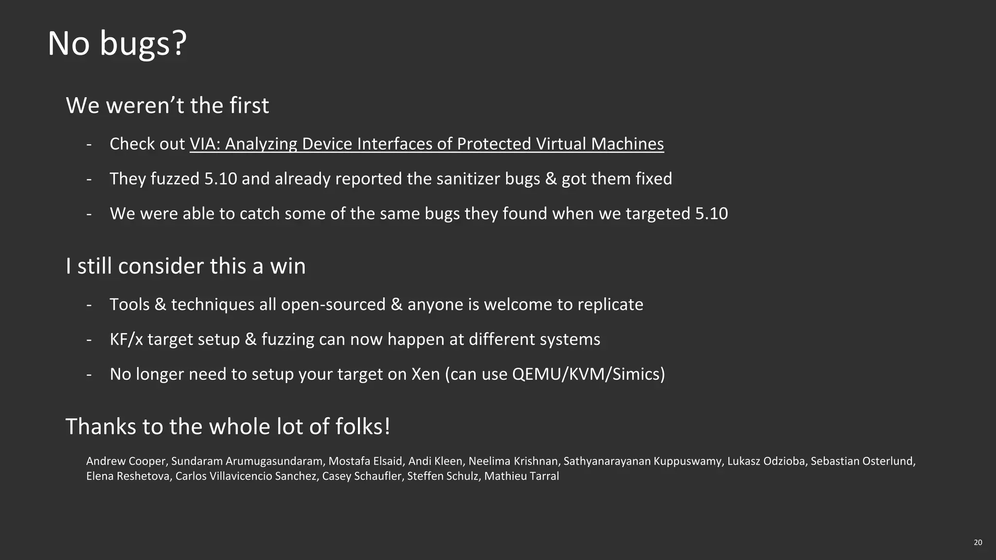 20
No bugs?
We weren’t the first
- Check out VIA: Analyzing Device Interfaces of Protected Virtual Machines
- They fuzzed 5.10 and already reported the sanitizer bugs & got them fixed
- We were able to catch some of the same bugs they found when we targeted 5.10
I still consider this a win
- Tools & techniques all open-sourced & anyone is welcome to replicate
- KF/x target setup & fuzzing can now happen at different systems
- No longer need to setup your target on Xen (can use QEMU/KVM/Simics)
Thanks to the whole lot of folks!
Andrew Cooper, Sundaram Arumugasundaram, Mostafa Elsaid, Andi Kleen, Neelima Krishnan, Sathyanarayanan Kuppuswamy, Lukasz Odzioba, Sebastian Osterlund,
Elena Reshetova, Carlos Villavicencio Sanchez, Casey Schaufler, Steffen Schulz, Mathieu Tarral
 