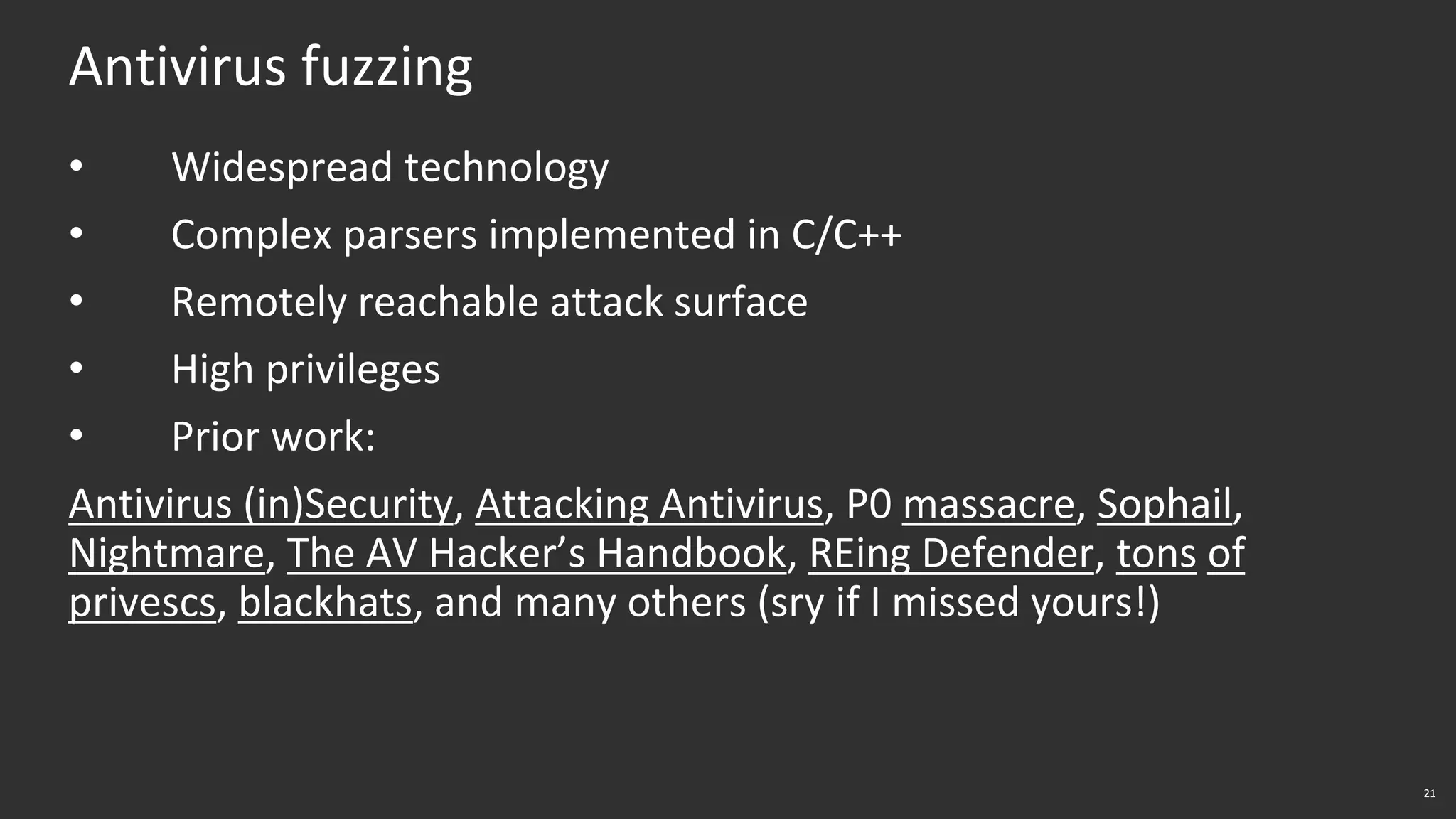 21
Antivirus fuzzing
• Widespread technology
• Complex parsers implemented in C/C++
• Remotely reachable attack surface
• High privileges
• Prior work:
Antivirus (in)Security, Attacking Antivirus, P0 massacre, Sophail,
Nightmare, The AV Hacker’s Handbook, REing Defender, tons of
privescs, blackhats, and many others (sry if I missed yours!)
 