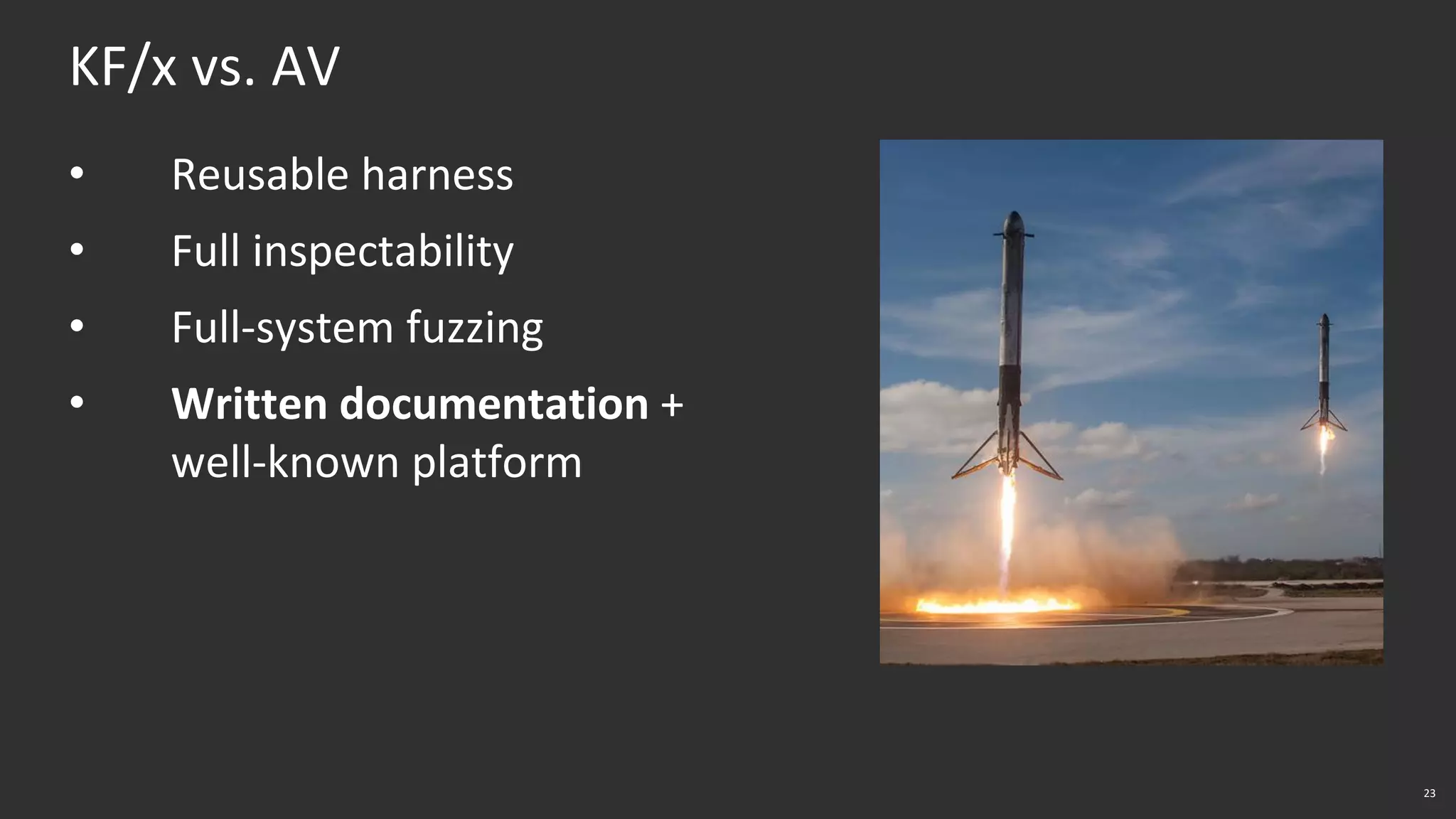 23
KF/x vs. AV
• Reusable harness
• Full inspectability
• Full-system fuzzing
• Written documentation +
well-known platform
 