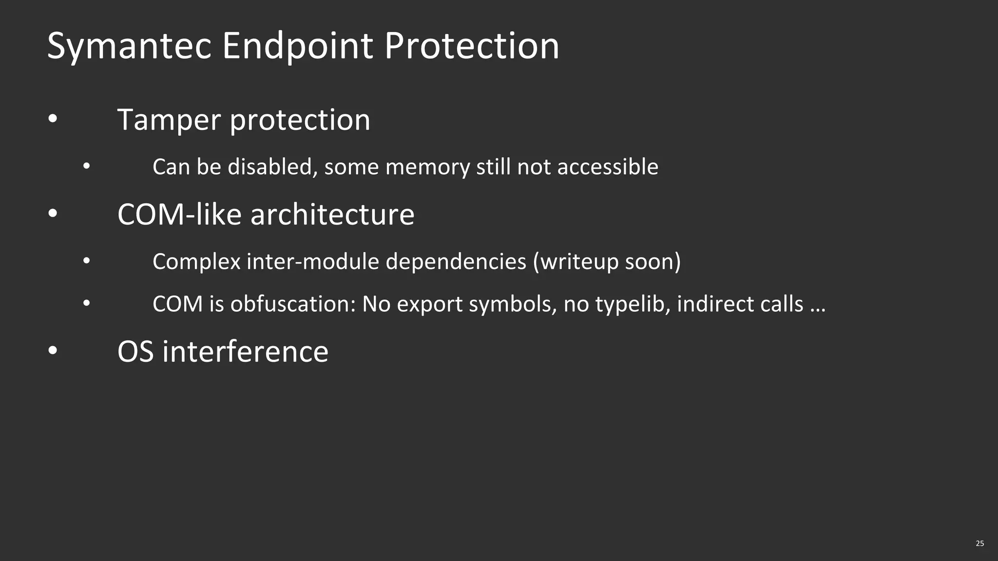 25
Symantec Endpoint Protection
• Tamper protection
• Can be disabled, some memory still not accessible
• COM-like architecture
• Complex inter-module dependencies (writeup soon)
• COM is obfuscation: No export symbols, no typelib, indirect calls …
• OS interference
 