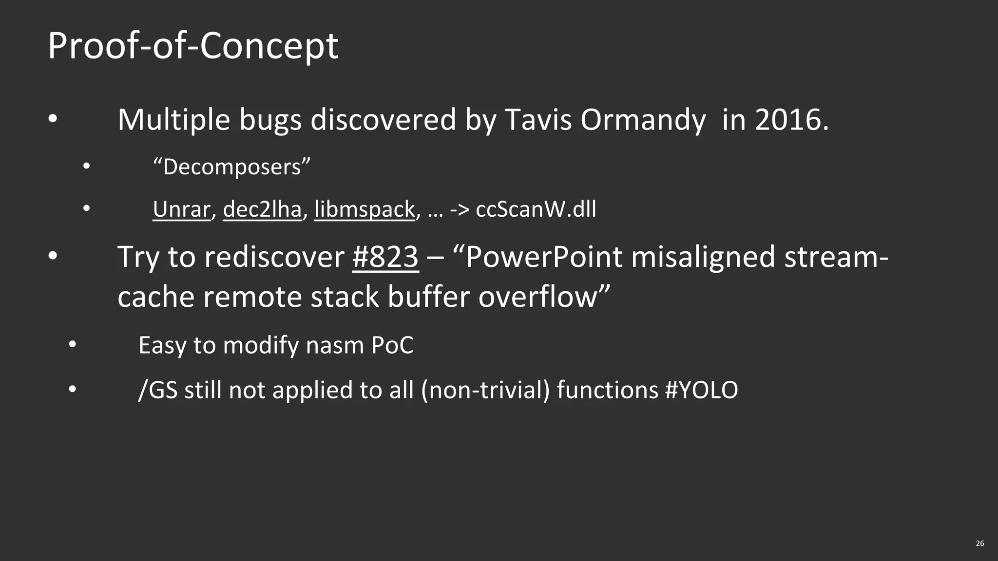 26
Proof-of-Concept
• Multiple bugs discovered by Tavis Ormandy in 2016.
• “Decomposers”
• Unrar, dec2lha, libmspack, … -> ccScanW.dll
• Try to rediscover #823 – “PowerPoint misaligned stream-
cache remote stack buffer overflow”
• Easy to modify nasm PoC
• /GS still not applied to all (non-trivial) functions #YOLO
 