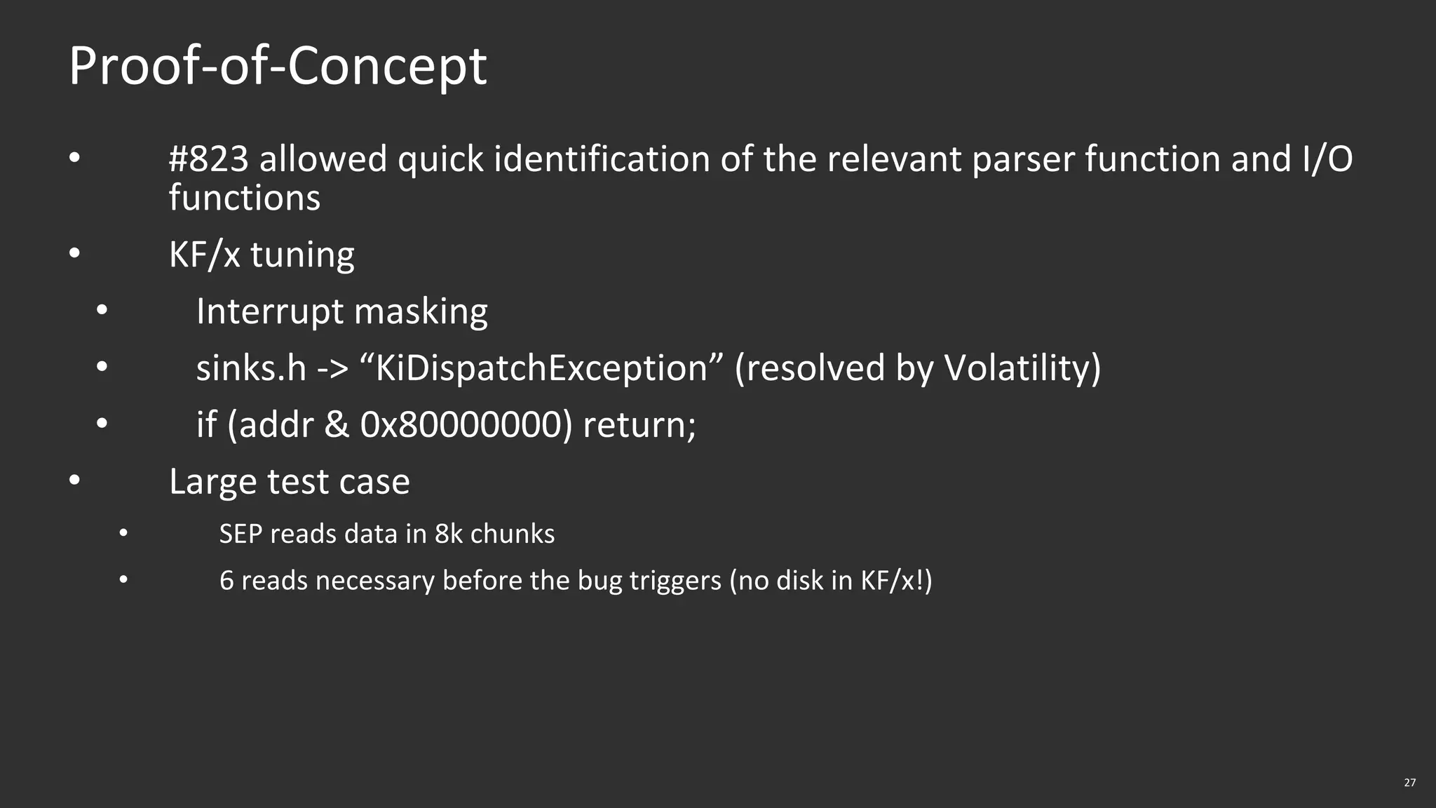 27
Proof-of-Concept
• #823 allowed quick identification of the relevant parser function and I/O
functions
• KF/x tuning
• Interrupt masking
• sinks.h -> “KiDispatchException” (resolved by Volatility)
• if (addr & 0x80000000) return;
• Large test case
• SEP reads data in 8k chunks
• 6 reads necessary before the bug triggers (no disk in KF/x!)
 