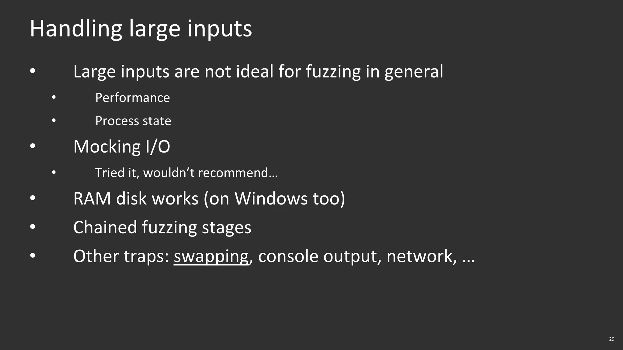 29
Handling large inputs
• Large inputs are not ideal for fuzzing in general
• Performance
• Process state
• Mocking I/O
• Tried it, wouldn’t recommend…
• RAM disk works (on Windows too)
• Chained fuzzing stages
• Other traps: swapping, console output, network, …
 