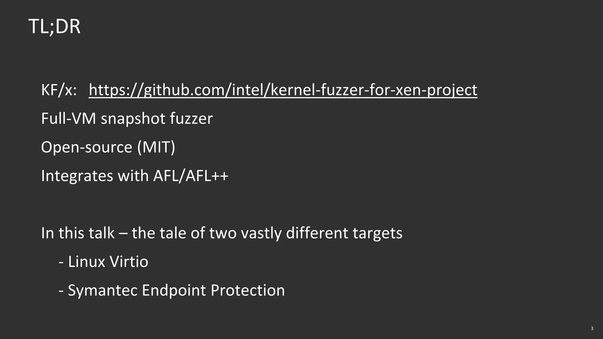 3
TL;DR
KF/x: https://github.com/intel/kernel-fuzzer-for-xen-project
Full-VM snapshot fuzzer
Open-source (MIT)
Integrates with AFL/AFL++
In this talk – the tale of two vastly different targets
- Linux Virtio
- Symantec Endpoint Protection
 