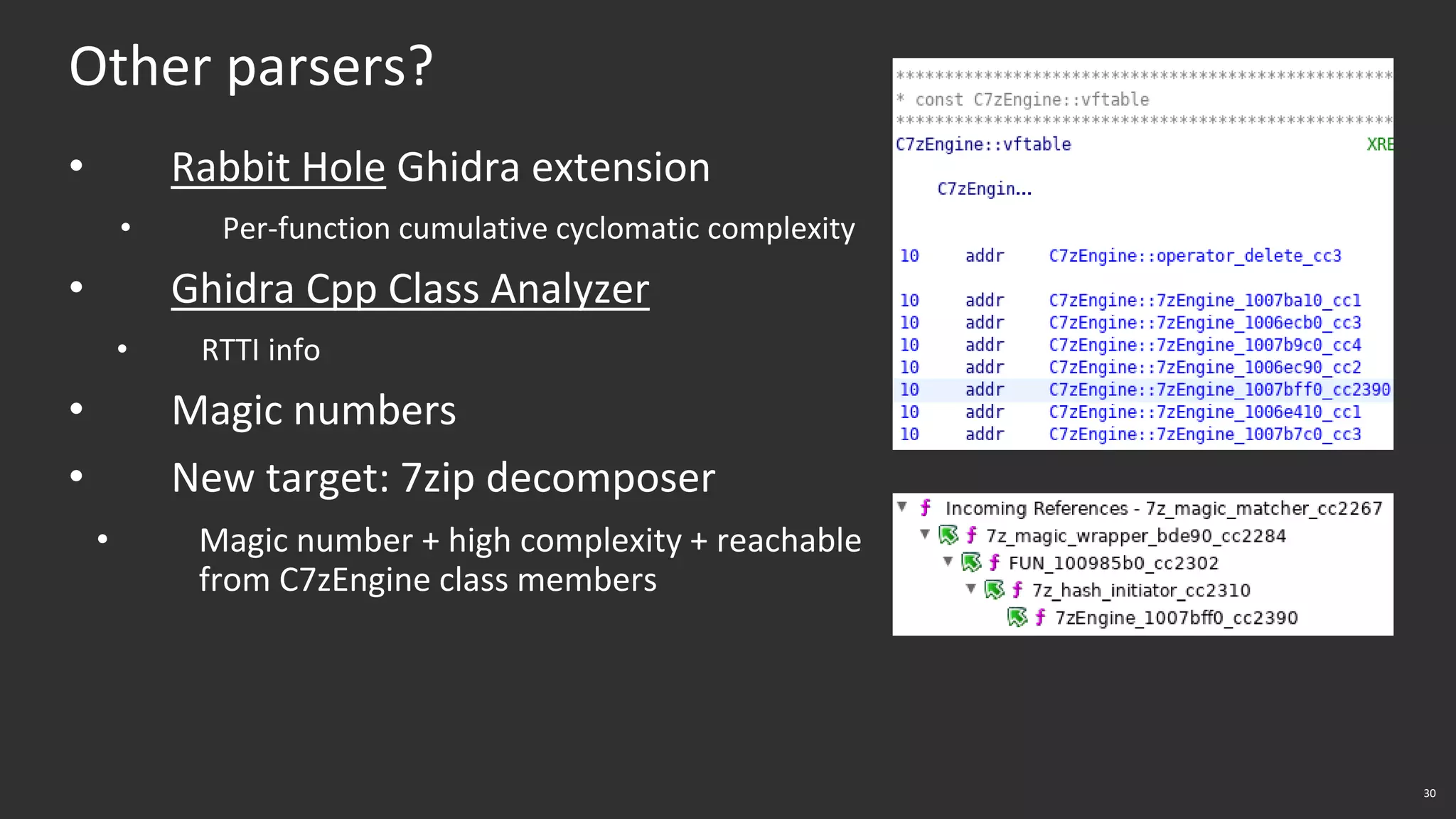30
Other parsers?
• Rabbit Hole Ghidra extension
• Per-function cumulative cyclomatic complexity
• Ghidra Cpp Class Analyzer
• RTTI info
• Magic numbers
• New target: 7zip decomposer
• Magic number + high complexity + reachable
from C7zEngine class members
 