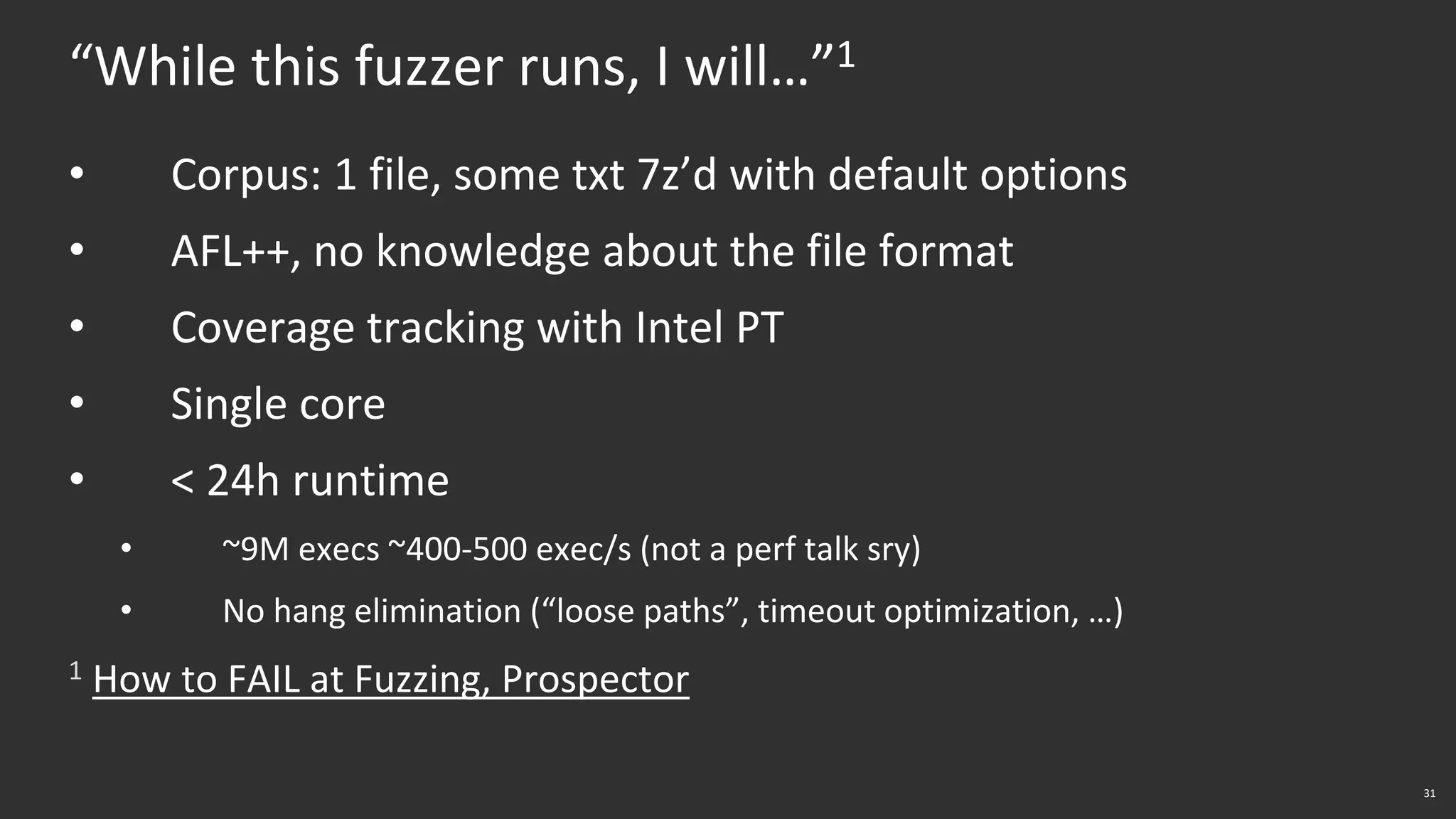 31
“While this fuzzer runs, I will…”1
• Corpus: 1 file, some txt 7z’d with default options
• AFL++, no knowledge about the file format
• Coverage tracking with Intel PT
• Single core
• < 24h runtime
• ~9M execs ~400-500 exec/s (not a perf talk sry)
• No hang elimination (“loose paths”, timeout optimization, …)
1 How to FAIL at Fuzzing, Prospector
 