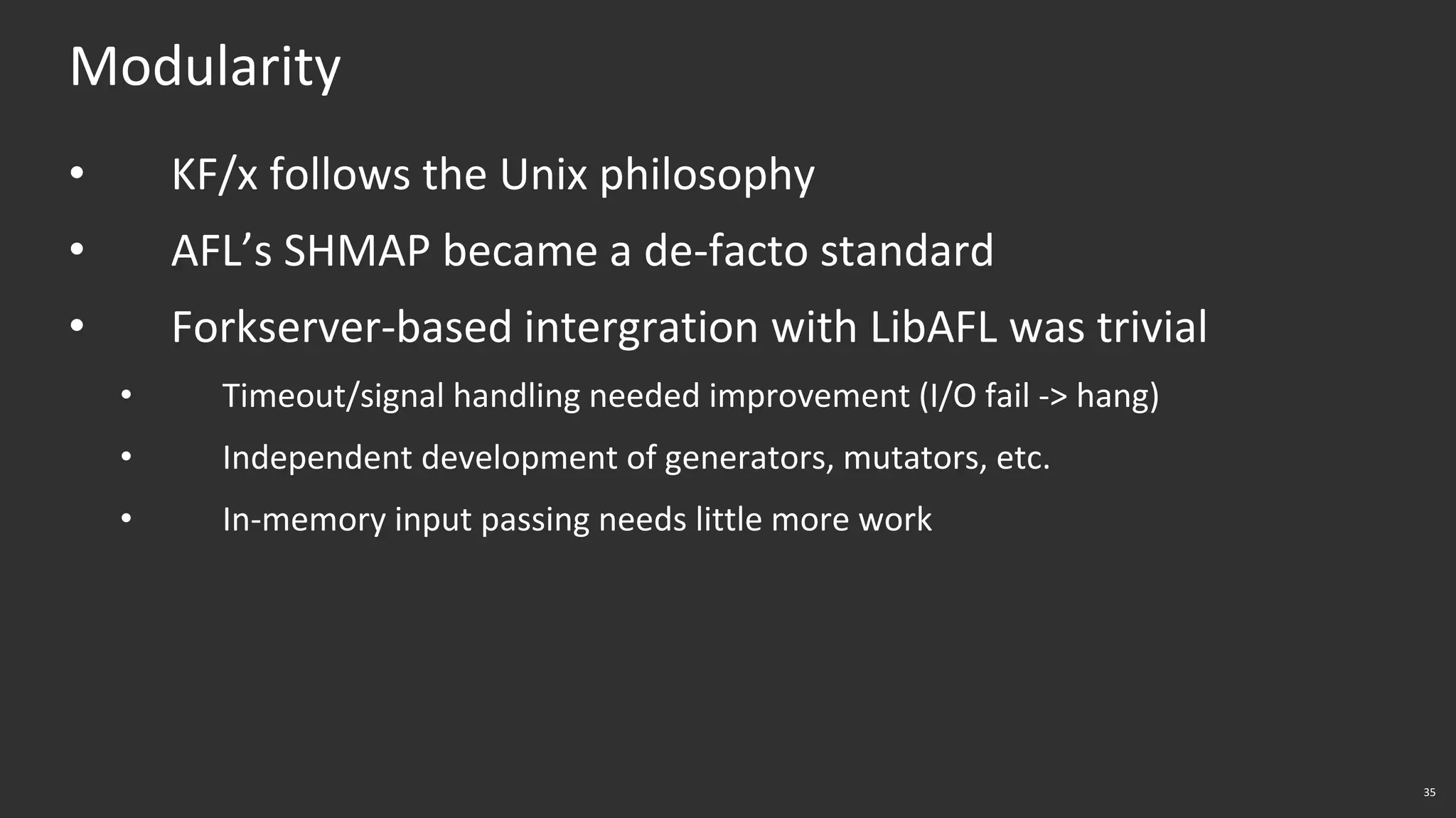 35
Modularity
• KF/x follows the Unix philosophy
• AFL’s SHMAP became a de-facto standard
• Forkserver-based intergration with LibAFL was trivial
• Timeout/signal handling needed improvement (I/O fail -> hang)
• Independent development of generators, mutators, etc.
• In-memory input passing needs little more work
 