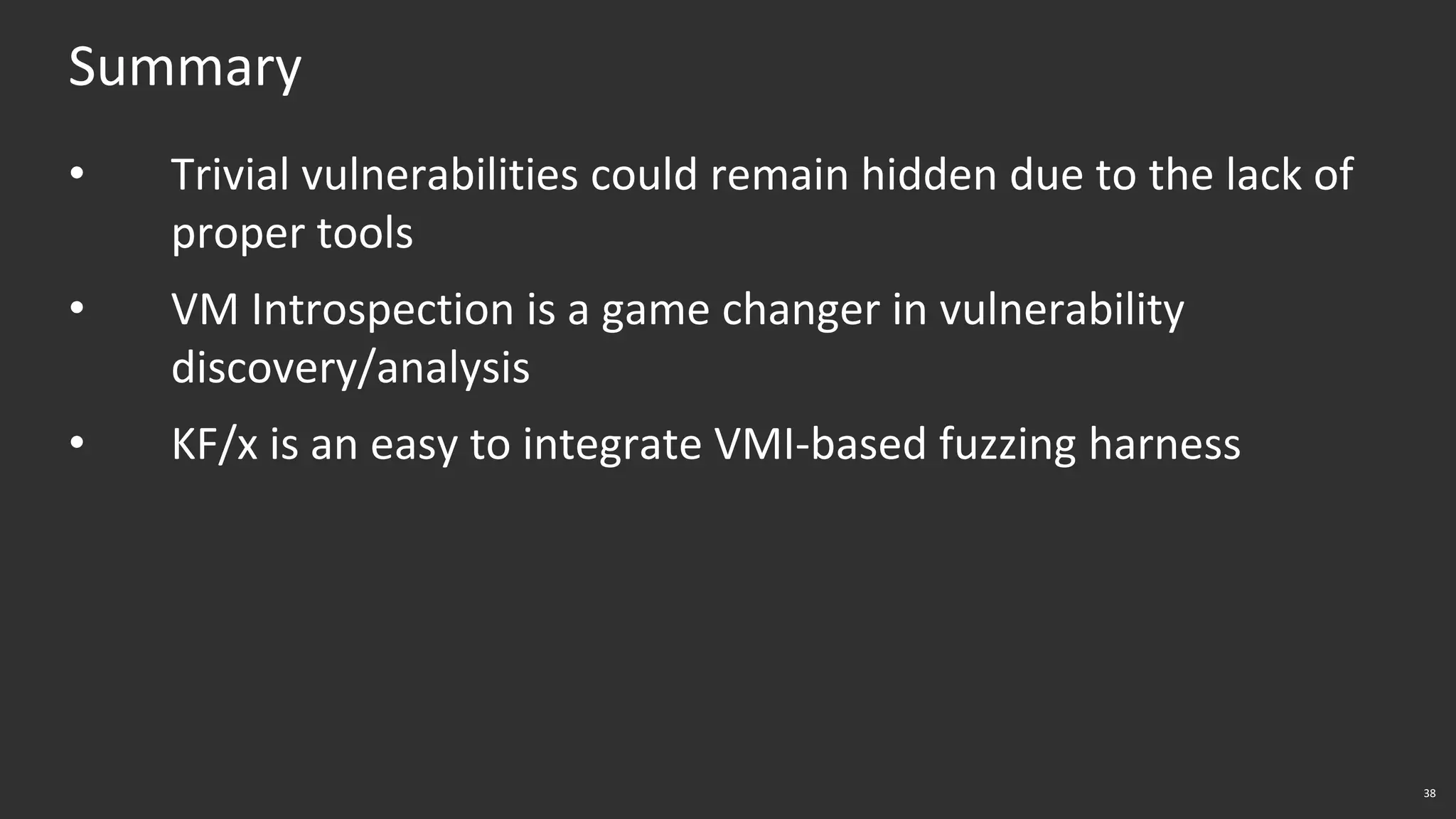 38
Summary
• Trivial vulnerabilities could remain hidden due to the lack of
proper tools
• VM Introspection is a game changer in vulnerability
discovery/analysis
• KF/x is an easy to integrate VMI-based fuzzing harness
 