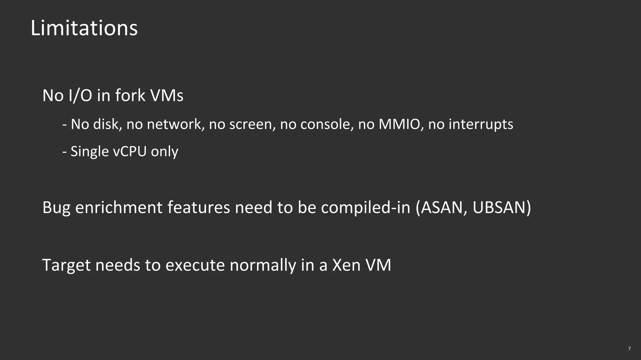 7
Limitations
No I/O in fork VMs
- No disk, no network, no screen, no console, no MMIO, no interrupts
- Single vCPU only
Bug enrichment features need to be compiled-in (ASAN, UBSAN)
Target needs to execute normally in a Xen VM
 